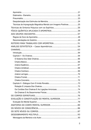 Apometria................................................................................................................21
Dialimetria - Eteriatria..............................................................................................22
Pneumiatria.............................................................................................................23
Despolarização dos Estímulos da Memória...........................................................24
Técnicas de Impregnação Magnética Mental com Imagens Positivas...................25
Técnicas de Sintonia Psíquica com os Espíritos...................................26
FÍSICA QUÂNTICA APLICADA À APOMETRIA.......................................39
AOS GRUPOS INICIANTES...............................................................47
Regras de Ouro da Apometria................................................................................48
Recomendações do Godinho.................................................................................48
ROTEIRO PARA TRABALHOS COM APOMETRIA....................................51
ANÁLISE ESTATÍSTICA – Casos Apométricos......................................54
CHAKRAS.....................................................................................63
Introdução...............................................................................................................64
Capítulo I - Os Chakras..........................................................................................64
O Sistema Dos Sete Chakras.............................................................................66
Chakra Básico.....................................................................................................66
chakra Esplênico.................................................................................................67
Chakra Umbilical.................................................................................................68
Chakra Cardíaco.................................................................................................69
chakra Laríngeo..................................................................................................70
Chakra Frontal.....................................................................................................71
Chakra Coronário................................................................................................72
Capítulo II - Diálogos Com O Irmão Ronaldo.........................................................73
Rotação E Limpeza Dos Chakras.......................................................................73
Os Cordões Dos Chakras E As Ligações Amorosas..........................................74
Os Chakras E As Desarmonias Físicas..............................................................75
OS CORPOS ESPIRITUAIS...............................................................76
EVOLUÇÃO E CONSTITUIÇÃO DO MENTAL SUPERIOR..........................77
Evolução Do Mental Superior.................................................................................78
ANATOMIA DO CORPO MENTAL SUPERIOR........................................80
OS NÍVEIS DE CONSCIÊNCIA..........................................................86
OS SETE NÍVEIS OU CORPOS..........................................................87
DESDOBRAMENTO MÚLTIPLO..........................................................93
Mensagens da Mentora e do Autor........................................................................93
2
 