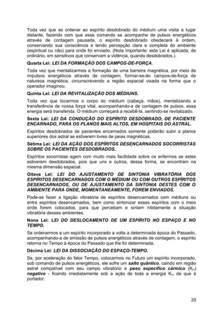 Toda vez que se ordenar ao espírito desdobrado do médium uma visita a lugar
distante, fazendo com que esse comando se acompanhe de pulsos energéticos
através de contagem pausada, o espírito desdobrado obedecerá à ordem,
conservando sua consciência e tendo percepção clara e completa do ambiente
(espiritual ou não) para onde foi enviado. (Nota importante: esta Lei é aplicada, de
ordinário, em sensitivos que conservam a vidência, quando desdobrados.).
Quarta Lei: LEI DA FORMAÇÃO DOS CAMPOS-DE-FORÇA.
Toda vez que mentalizarmos a formação de uma barreira magnética, por meio de
impulsos energéticos através de contagem, formar-se-ão campos-de-força de
natureza magnética, circunscrevendo a região espacial visada na forma que o
operador imaginou.
Quinta Lei: LEI DA REVITALIZAÇÃO DOS MÉDIUNS.
Toda vez que tocarmos o corpo do médium (cabeça, mãos), mentalizando a
transferência de nossa força vital, acompanhando-a de contagem de pulsos, essa
energia será transferida. O médium começará a recebê-la, sentindo-se revitalizado.
Sexta Lei: LEI DA CONDUÇÃO DO ESPÍRITO DESDOBRADO, DE PACIENTE
ENCARNADO, PARA OS PLANOS MAIS ALTOS, EM HOSPITAIS DO ASTRAL.
Espíritos desdobrados de pacientes encarnados somente poderão subir a planos
superiores dos astral se estiverem livres de peias magnéticas.
Sétima Lei: LEI DA AÇÃO DOS ESPÍRITOS DESENCARNADOS SOCORRISTAS
SOBRE OS PACIENTES DESDOBRADOS.
Espíritos socorristas agem com muito mais facilidade sobre os enfermos se estes
estiverem desdobrados, pois que uns e outros, dessa forma, se encontram na
mesma dimensão espacial.
Oitava Lei: LEI DO AJUSTAMENTO DE SINTONIA VIBRATÓRIA DOS
ESPÍRITOS DESENCARNADOS COM O MÉDIUM OU COM OUTROS ESPÍRITOS
DESENCARNADOS, OU DE AJUSTAMENTO DA SINTONIA DESTES COM O
AMBIENTE PARA ONDE, MOMENTANEAMENTE, FOREM ENVIADOS.
Pode-se fazer a ligação vibratória de espíritos desencarnados com médiuns ou
entre espíritos desencarnados, bem como sintonizar esses espíritos com o meio
onde forem colocados, para que percebam e sintam nitidamente a situação
vibratória desses ambientes.
Nona Lei: LEI DO DESLOCAMENTO DE UM ESPÍRITO NO ESPAÇO E NO
TEMPO.
Se ordenarmos a um espírito incorporado a volta a determinada época do Passado,
acompanhando-a de emissão de pulsos energéticos através de contagem, o espírito
retorna no Tempo à época do Passado que lhe foi determinada.
Décima Lei: LEI DA DISSOCIAÇÃO DO ESPAÇO-TEMPO.
Se, por aceleração do fator Tempo, colocarmos no Futuro um espírito incorporado,
sob comando de pulsos energéticos, ele sofre um salto quântico, caindo em região
astral compatível com seu campo vibratório e peso específico cármico (Km)
negativo - ficando imediatamente sob a ação de toda a energia Km de que é
portador.
20
 