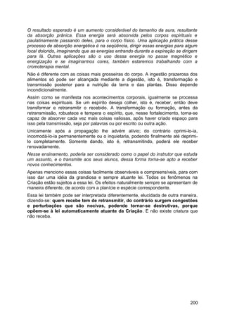 O resultado esperado é um aumento considerável do tamanho da aura, resultante
da absorção prânica. Essa energia será absorvida pelos corpos espirituais e
paulatinamente passando deles, para o corpo físico. Uma aplicação prática desse
processo de absorção energética é na seqüência, dirigir essas energias para algum
local dolorido, imaginando que as energias entrando durante a expiração se dirigem
para lá. Outras aplicações são o uso dessa energia no passe magnético e
energização e se imaginarmos cores, também estaremos trabalhando com a
cromoterapia mental.
Não é diferente com as coisas mais grosseiras do corpo. A ingestão prazerosa dos
alimentos só pode ser alcançada mediante a digestão, isto é, transformação e
transmissão posterior para a nutrição da terra e das plantas. Disso depende
incondicionalmente.
Assim como se manifesta nos acontecimentos corporais, igualmente se processa
nas coisas espirituais. Se um espírito deseja colher, isto é, receber, então deve
transformar e retransmitir o recebido. A transformação ou formação, antes da
retransmissão, robustece e tempera o espírito, que, nesse fortalecimento, torna-se
capaz de absorver cada vez mais coisas valiosas, após haver criado espaço para
isso pela transmissão, seja por palavras ou por escrito ou outra ação.
Unicamente após a propagação lhe advém alívio; do contrário oprimi-lo-ia,
incomodá-lo-ia permanentemente ou o inquietaria, podendo finalmente até deprimi-
lo completamente. Somente dando, isto é, retransmitindo, poderá ele receber
renovadamente.
Nesse ensinamento, poderia ser considerado como o papel do instrutor que estuda
um assunto, e o transmite aos seus alunos, dessa forma torna-se apto a receber
novos conhecimentos.
Apenas menciono essas coisas facilmente observáveis e compreensíveis, para com
isso dar uma idéia da grandiosa e sempre atuante lei. Todos os fenômenos na
Criação estão sujeitos a essa lei. Os efeitos naturalmente sempre se apresentam de
maneira diferente, de acordo com a planície e espécie correspondente.
Essa lei também pode ser interpretada diferentemente, elucidada de outra maneira,
dizendo-se: quem recebe tem de retransmitir, do contrário surgem congestões
e perturbações que são nocivas, podendo tornar-se destrutivas, porque
opõem-se à lei automaticamente atuante da Criação. E não existe criatura que
não receba.
200
 