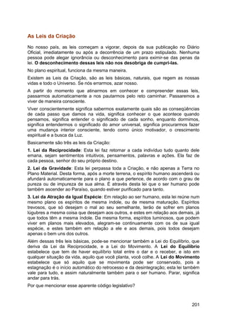 As Leis da Criação
No nosso país, as leis começam a vigorar, depois da sua publicação no Diário
Oficial, imediatamente ou após a decorrência de um prazo estipulado. Nenhuma
pessoa pode alegar ignorância ou desconhecimento para eximir-se das penas da
lei. O desconhecimento dessas leis não nos desobriga de cumpri-las.
No plano espiritual, funciona da mesma maneira.
Existem as Leis da Criação, são as leis básicas, naturais, que regem as nossas
vidas e todo o Universo. Se nós errarmos, azar nosso.
A partir do momento que atinarmos em conhecer e compreender essas leis,
passarmos automaticamente a nos pautarmos pelo reto caminhar. Passaremos a
viver de maneira consciente.
Viver conscientemente significa sabermos exatamente quais são as conseqüências
de cada passo que damos na vida, significa conhecer o que acontece quando
pensamos, significa entender o significado de cada sonho, enquanto dormimos,
significa entendermos o significado do amor universal, significa procurarmos fazer
uma mudança interior consciente, tendo como único motivador, o crescimento
espiritual e a busca da Luz.
Basicamente são três as leis da Criação:
1. Lei da Reciprocidade: Esta lei faz retornar a cada indivíduo tudo quanto dele
emana, sejam sentimentos intuitivos, pensamentos, palavras e ações. Ela faz de
cada pessoa, senhor do seu próprio destino.
2. Lei da Gravidade: Esta lei perpassa toda a Criação, e não apenas a Terra no
Plano Material. Desta forma, após a morte terrena, o espírito humano ascenderá ou
afundará automaticamente para o plano a que pertence, de acordo com o grau de
pureza ou de impureza de sua alma. É através desta lei que o ser humano pode
também ascender ao Paraíso, quando estiver purificado para tanto.
3. Lei da Atração da Igual Espécie: Em relação ao ser humano, esta lei reúne num
mesmo plano os espíritos de mesma índole, ou de mesma maturação. Espíritos
trevosos, que só desejam o mal ao seu semelhante, terão de sofrer em planos
lúgubres a mesma coisa que desejam aos outros, e estes em relação aos demais, já
que todos têm a mesma índole. Da mesma forma, espíritos luminosos, que podem
viver em planos mais elevados, alegram-se continuamente com os de sua igual
espécie, e estes também em relação a ele e aos demais, pois todos desejam
apenas o bem uns dos outros.
Além dessas três leis básicas, pode-se mencionar também a Lei do Equilíbrio, que
deriva da Lei da Reciprocidade, e a Lei do Movimento. A Lei do Equilíbrio
estabelece que tem de haver equilíbrio total entre o dar e o receber, e isto em
qualquer situação da vida, aquilo que você planta, você colhe. A Lei do Movimento
estabelece que só aquilo que se movimenta pode ser conservado, pois a
estagnação é o início automático do retrocesso e da desintegração; esta lei também
vale para tudo, e assim naturalmente também para o ser humano. Parar, significa
andar para trás.
Por que mencionar esse aparente código legislativo?
201
 