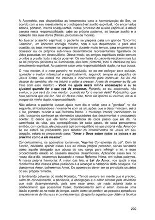 A Apometria, nos disponibiliza as ferramentas para a harmonização do Ser, de
acordo com o seu merecimento e o indispensável auxílio espiritual, nós encarnados
somos, portanto, meros coadjuvantes, nesse processo de auxílio espiritual, a maior
parcela nesta responsabilidade, cabe ao próprio paciente, ao buscar auxílio e a
correção das suas dores (físicas, psíquicas ou morais).
Ao buscar o auxílio espiritual, o paciente se prepara para um grande "Encontro
Cósmico", um encontro consigo mesmo, com a sua desarmonia, e para esta
ocasião, os seus mentores se prepararam durante muito tempo, para encaminhar o
obsessor ou os próprios sub-níveis desarmônicos representantes figurativos de
vidas passadas em desequilíbrio. Desse modo, os amigos espirituais estão sempre
prontos a prestar toda a ajuda possível. Os mentores do paciente recebem mais luz
se os próprios pacientes se iluminarem, eles tem, portanto, todo o interesse no seu
crescimento espiritual. Ao paciente cabe uma responsabilidade dupla, na sua busca.
O meu mentor, é o meu parceiro na evolução, se eu me esforçar para estudar,
aprender e evoluir intelectual e espiritualmente, seguindo sempre as pegadas de
Jesus Cristo, ele estará me intuindo e incentivando para continuar. Se eu me
desviar do caminho, ele me intuirá a voltar a crescer. Antes de encarnar eu fiz um
trato com esse mentor: - Você me ajuda nesta minha encarnação e eu te
ajudarei quando for a sua vez de encarnar. Portanto, se eu, encarnado, não
evoluir, o que será do meu mentor, quando eu for o mentor dele? Pobrezinho, que
bela parceria que ele fez, não é? Nesse caso, tanto ele quanto eu caímos, eis aí o
porque da minha dupla responsabilidade.
Não adianta o paciente buscar ajuda num dia e voltar para a "gandaia" no dia
seguinte, sintonizando-se novamente com as situações que o desarmonizem, resta
a ele, portanto, buscar a sua Reforma Íntima, a mudança interior, conhecendo as
Leis, buscando conhecer os elementos causadores das desarmonias e procurando
acertar. E desde que ele tenha consciência de cada passo que ele dá, na
caminhada da vida, das conseqüências de cada passo, de cada pensamento
emitido, com certeza, ele procurará agir com equilíbrio na sua própria vida. Amando-
se ele estará se preparando para receber os ensinamentos de Jesus em seu
coração, estará se preparando para; "Amar a Deus sobre todas as coisas e ao
próximo como a ele mesmo".
Conceitualmente, os apometras tornam-se, "Agentes Conscientes da Lei". Com tal
função, devemos aplicar essas Leis ao nosso próprio proceder, senão seríamos
como aquele delegado que abusa do seu cargo para infringir a lei, e esse
procedimento errado só causaria maiores desarmonias. Aplicando essas leis no
nosso dia-a-dia, estaremos buscando a nossa Reforma Íntima, em outras palavras.
A nossa própria harmonia. A maior das leis, a Lei do Amor, nos ajuda a nos
redimirmos dos nossos erros passados e a alcançar a harmonia tanto desejada. Se
plantarmos Amor, colheremos Amor. Os apometras dever ser os principais usuários
do seu próprio remédio.
E lembrando palavras do irmão Ronaldo, "Tendo sempre em mente que é preciso,
além do conhecimento, a paciência, a abnegação e o amor sincero pela atividade
que está desempenhando, pois sem esse amor, de nada adianta todo o
conhecimento que possamos trazer. Conhecimento sem o amor, torna-se uma
ilusão e perde-se na noite do tempo, assim como se perdem as pessoas portadoras
simplesmente de técnicas e conhecimentos. Enquanto aquelas que detém a técnica
202
 
