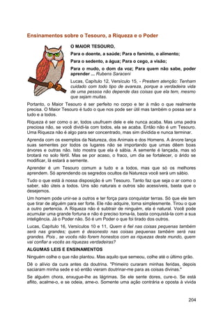 Ensinamentos sobre o Tesouro, a Riqueza e o Poder
O MAIOR TESOURO,
Para o doente, a saúde; Para o faminto, o alimento;
Para o sedento, a água; Para o cego, a visão;
Para o mudo, o dom da voz; Para quem não sabe, poder
aprender ... Rubens Saraceni
Lucas, Capítulo 12, Versículo 15, - Prestem atenção: Tenham
cuidado com todo tipo de avareza, porque a verdadeira vida
de uma pessoa não depende das coisas que ela tem, mesmo
que sejam muitas.
Portanto, o Maior Tesouro é ser perfeito no corpo e ter à mão o que realmente
precisa. O Maior Tesouro é tudo o que nos pode ser útil mas também o possa ser a
tudo e a todos.
Riqueza é ser como o ar, todos usufruem dele e ele nunca acaba. Mas uma pedra
preciosa não, se você dividi-la com todos, ela se acaba. Então não é um Tesouro.
Uma Riqueza não é algo para ser concentrado, mas sim dividida e nunca terminar.
Aprenda com os exemplos da Natureza, dos Animais e dos Homens. A árvore lança
suas sementes por todos os lugares não se importando que umas dêem boas
árvores e outras não. Isto mostra que ela é sábia. A semente é lançada, mas só
brotará no solo fértil. Mas se por acaso, o fraco, um dia se fortalecer, o árido se
modificar, lá estará a semente.
Aprender é um Tesouro comum a tudo e a todos, mas que só os melhores
aprendem. Só aprendendo os segredos ocultos da Natureza você será um sábio.
Tudo o que está à nossa disposição é um Tesouro. Tanto faz que seja o ar como o
saber, são úteis a todos. Uns são naturais e outros são acessíveis, basta que o
desejemos.
Um homem pode unir-se a outros e ter força para conquistar terras. Só que ele tem
que tirar de alguém para ser forte. Ele não adquire, toma simplesmente. Tirou o que
a outro pertencia. A Riqueza não é subtrair de ninguém, ela é natural. Você pode
acumular uma grande fortuna e não é preciso toma-la, basta conquistá-la com a sua
inteligência. Já o Poder não. Só é um Poder o que foi tirado dos outros.
Lucas, Capítulo 16, Versículos 10 e 11, Quem é fiel nas coisas pequenas também
será nas grandes; quem é desonesto nas coisas pequenas também será nas
grandes. Pois , se vocês não forem honestos com as riquezas deste mundo, quem
vai confiar a vocês as riquezas verdadeiras?
ALGUMAS LEIS E ENSINAMENTOS
Ninguém colhe o que não plantou. Mas aquilo que semeou, colhe até o último grão.
Dê o alívio da cura antes da doutrina. "Primeiro curaram minhas feridas, depois
saciaram minha sede e só então vieram doutrinar-me para as coisas divinas."
Se alguém chora, enxugue-lhe as lágrimas. Se ele sente dores, cure-o. Se está
aflito, acalme-o, e se odeia, ame-o. Somente uma ação contrária e oposta à vivida
204
 