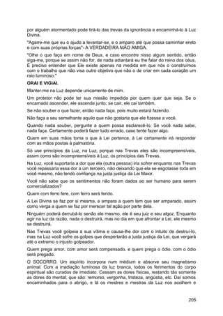 por alguém atormentado pode tirá-lo das trevas da ignorância e encaminhá-lo à Luz
Divina.
"Agarre-me que eu o ajudo a levantar-se, e o amparo até que possa caminhar ereto
e com suas próprias forças"- A VERDADEIRA MÃO AMIGA.
"Olhe o que faço em nome de Deus, e caso encontre nisso algum sentido, então
siga-me, porque se assim não for, de nada adiantará eu lhe falar do reino dos céus.
É preciso entender que Ele existe apenas na medida em que nós o construímos
com o trabalho que não visa outro objetivo que não o de criar em cada coração um
raio luminoso."
ORAI E VIGIAI.
Manter-me na Luz depende unicamente de mim.
Um protetor não pode ter sua missão impedida por quem quer que seja. Se o
encarnado ascender, ele ascende junto; se cair, ele cai também.
Se não souber o que fazer, então nada faça, pois muito estará fazendo.
Não faça a seu semelhante aquilo que não gostaria que ele fizesse a você.
Quando nada souber, pergunte a quem possa esclarecê-lo. Se você nada sabe,
nada faça. Certamente poderá fazer tudo errado, caso tente fazer algo.
Quem em suas mãos toma o que à Lei pertence, à Lei certamente irá responder
com as mãos postas à palmatória.
Só use princípios da Luz, na Luz, porque nas Trevas eles são incompreensíveis,
assim como são incompreensíveis à Luz, os princípios das Trevas.
Na Luz, você suportaria a dor que ela (outra pessoa) iria sofrer enquanto nas Trevas
você repassaria essa dor a um terceiro, não deixando que ela se esgotasse toda em
você mesmo, não tendo confiança na justa justiça da Lei Maior.
Você não sabe que os sentimentos não foram dados ao ser humano para serem
comercializados?
Quem com ferro fere, com ferro será ferido.
A Lei Divina se faz por si mesma, e ampara a quem tem que ser amparado, assim
como verga a quem se faz por merecer tal ação por parte dela.
Ninguém poderá derrubá-lo senão ele mesmo, ele é seu juiz e seu algoz. Enquanto
agir na luz da razão, nada o destruirá, mas no dia em que afrontar a Lei, ele mesmo
se destruirá.
Nas Trevas você golpeia a sua vítima e causa-lhe dor com o intuito de destruí-lo,
mas na Luz você sofre os golpes que despertarão a justa justiça da Lei, que vergará
até o extremo o injusto golpeador.
Quem prega amor, com amor será compensado, e quem prega o ódio, com o ódio
será pregado.
O SOCORRO. Um espírito incorpora num médium e absorve seu magnetismo
animal. Com a irradiação luminosa da luz branca, todos os ferimentos do corpo
espiritual são curados de imediato. Cessam as dores físicas, restando tão somente
as dores do mental, que são: remorso, vergonha, tristeza, angústia, etc. Daí somos
encaminhados para o abrigo, e lá os mestres e mestras da Luz nos acolhem e
205
 