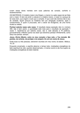 curam essas dores mentais com suas palavras de consolo, conforto e
esclarecimentos.
OS MISTÉRIOS. O mistério maior é da Origem, o menor é a ação capaz de ser feita
com o maior. O dom de emitir o oráculo é o mistério menor, o maior é o porque de
ter esse dom, sua origem e tudo que o compõe. O que você não domina não é seu
de verdade. Quem procura os mistérios tem por obrigação ocultá-los, após o
conhecimento. E quem é procurado, tem o dever de divulgá-los, de uma forma
oculta ou velada.
Perdoai setenta vezes sete vezes. O resultado dessa operação não é o número
490, não é bem assim, a quantidade está mais para o resultado da operação 7
vezes 7, repetindo-se por setenta vezes, isto é, sete elevado à 70 potência,
provavelmente o Mestre queria nos dizer que devemos perdoar infinitamente, como
Deus nos perdoa, sempre.
Jesus, Divino Mestre, entra no meu coração e faça nele, a Tua morada. Me
perdoa, me orienta, me proteja e me ampare. Eu oro em nome de Jesus.
Onde duas ou três pessoas, estiverem reunidas em meu nome, lá estarei. Mateus,
18, 20.
Enquanto encarnado, o espírito absorve o tempo todo, irradiações energéticas do
lado espiritual da vida, quando desencarnado, o inverso ocorre e ele fica sujeito as
irradiações energéticas do lado material.
206
 