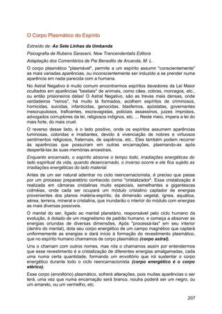 O Corpo Plasmático do Espírito
Extraído de: As Sete Linhas da Umbanda
Psicografia de Rubens Saraceni, New Trancendentalis Editora
Adaptação dos Comentários de Pai Benedito de Aruanda, M. L.
O corpo plasmático "plasmável", permite a um espírito assumir "conscientemente"
as mais variadas aparências, ou inconscientemente ser induzido a se prender numa
aparência em nada parecida com a humana.
No Astral Negativo é muito comum encontrarmos espíritos devedores da Lei Maior
ocultados em aparências "bestiais" de animais, como cães, cobras, morcegos, etc.,
ou então prisioneiros delas! O Astral Negativo, são as trevas mais densas, onde
verdadeiros "reinos", há muito lá formados, acolhem espíritos de criminosos,
homicidas, suicidas, infanticidas, genocidas, blasfemos, apóstatas, governantes
inescrupulosos, traficantes, escravagistas, policiais assassinos, juizes ímprobos,
advogados corruptores da lei, religiosos indignos, etc. ... Neste meio, impera a lei do
mais forte, do mais cruel.
O reverso desse lado, é o lado positivo, onde os espíritos assumem aparências
luminosas, coloridas e irradiantes, devido à vivenciação de nobres e virtuosos
sentimentos religiosos, fraternais, de sapiência, etc.. Eles também podem recorrer
às aparências que possuíram em outras encarnações, plasmando-as após
despertá-las de suas memórias ancestrais.
Enquanto encarnado, o espírito absorve o tempo todo, irradiações energéticas do
lado espiritual da vida, quando desencarnado, o inverso ocorre e ele fica sujeito as
irradiações energéticas do lado material.
Antes de um ser natural adentrar no ciclo reencarnacionista, é preciso que passe
por um processo preparatório conhecido como "cristalizador". Essa cristalização é
realizada em câmaras cristalinas muito especiais, semelhantes a gigantescas
colméias, onde cada ser ocupará um módulo cristalino captador de energias
provenientes dos planos matéria-espírito, da dimensão vegetal, ígnea, aquática,
aérea, terrena, mineral e cristalina, que inundarão o interior do módulo com energias
as mais diversas possíveis.
O mental do ser, ligado ao mental planetário, responsável pelo ciclo humano da
evolução, é dotado de um magnetismo de padrão humano, e começa a absorver as
energias oriundas de diversas dimensões. Após "processá-las" em seu interior
(dentro do mental), dota seu corpo energético de um campo magnético que captará
uniformemente as energias e dará início à formação do revestimento plasmático,
que no espírito humano chamamos de corpo plasmático (corpo astral).
Uns o chamam com outros nomes, mas nós o chamamos assim por entendermos
que esse revestimento é a cristalização de diferentes energias amalgamadas, cada
uma numa certa quantidade, formando um envoltório que irá sustentar o corpo
energético durante todo o ciclo reencarnacionista (corpo energético é o corpo
etérico).
Esse corpo (envoltório) plasmático, sofrerá alterações, pois muitas aparências o ser
terá, uma vez que numa encarnação será branco, noutra poderá ser um negro, ou
um amarelo, ou um vermelho, etc.
207
 