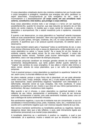 O corpo plasmático cristalizado dentro dos módulos cristalinos tem por função isolar
o corpo energético e protegê-lo, impedindo que energias não afins, penetrem ou
sejam absorvidas, incorporando-se ao todo energético do ser... onde o
incomodariam e o desestabilizariam (O corpo astral, em seu envoltório mais
externo, constituiria a tela búdica, que protege o corpo etérico).
Esse corpo plasmático envolve todo o ser energia e o torna um ser espiritual,
possibilitando-lhe, quando for encarnar, que seja reduzido ao tamanho de um feto
dentro do ventre materno. À medida que o corpo carnal for crescendo, o corpo
plasmático o acompanhará. Ele o estará revestindo junto à epiderme, crescendo
também.
E quando o ser desencarnar, no corpo plasmático ou "espiritual" estarão impressas
todas as suas características "pessoais". Nem uma ruga deixará de ser visível. Uma
mancha na pele (pintas, verrugas, cicatrizes, etc.) ali, no corpo plasmático, estará
presente. A aparência que o ser possuía quando encarnado, irá ostentar após o
desencarne.
Esse corpo também estará apto a "expressar" todos os sentimentos do ser, e caso
uma doença infecciosa tenha sido a causa do desencarne, então poderemos ver no
corpo plasmático ou astral, a "causa mortis". Se a causa foi um tiro, facada ou
acidente violento, nele estará visível. Se foi uma morte "natural", o corpo não
apresentará lesões visíveis. Também pode ocorrer deformações nesse corpo
plasmático, caso o ser seja portador de doenças psíquicas.
As doenças psíquicas canalizam as energias geradas através da vivenciação de
sentimentos desequilibradores, que tanto podem atrofiar quanto deformar os
"’órgãos" dos sentidos do corpo energético. E isso altera o interior dele (íntimo) e
deixa visível, através do corpo plasmático, que o ser sofre de perturbações
psíquicas.
Tudo é possível porque o corpo plasmático ou espiritual é a aparência "externa" do
ser, assim como, é uma tela refletora do seu "interior".
No plano material, porque o corpo físico não é plasmável, um ser pode alimentar
certos vícios (ódio, inveja, ambição, volúpia, etc.), e tudo estará oculto. Mas assim
que desencarnar, esses sentimentos negativos "explodirão" com intensidade e o
deformarão, deixando visível as suas viciações, não mais ocultáveis. O corpo
plasmático ou espiritual do ser, mostra o que vibra em seu íntimo (pensamentos ou
sentimentos). Até aqui, mostramos o lado negativo.
Mas quando o ser é virtuoso, o corpo plasmático ou espiritual também é tela
refletora de seu íntimo, pensamentos e sentimentos. O aura do ser torna-se
irradiante, luminescente e colorido, pois cada sentimento irradiado possui uma cor
que o distingue de outros sentimentos virtuosos.
Nos sentimentos negativos, o aura não é irradiante mas sim concentrador, e sua cor
(tonalidade) é monocromática (cinza, preto, mostarda, rubro, etc.), mostrando-se em
acordo com o sentimento negativo que o ser vivencia naquele instante de sua vida.
Não vamos inventariar sentimentos ou tonalidades positivas ou negativas. Apenas
desejamos deixar claro que a tela refletora, o aura, está intimamente ligada aos
sentimentos (emocional) e ao mental (corpo plasmático).
A tonalidade determina se o sentimento é positivo ou negativo, e qual a sua
intensidade. Já a aparência, mostra o estado em que se encontra o mental (se
208
 