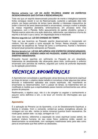 Décima primeira Lei: LEI DA AÇÃO TELÚRICA SOBRE OS ESPÍRITOS
DESENCARNADOS QUE EVITAM A REENCARNAÇÃO.
Toda vez que um espírito desencarnado possuidor de mente e inteligência bastante
fortes consegue resistir à Lei da Reencarnação, sustando a aplicação dela nele
próprio, por largos períodos de tempo (para atender a interesses mesquinhos de
poder e domínio de seres desencarnados e encarnados), começa a sofrer a atração
da massa magnética planetária, sintonizando-se, em processo lento mas
progressivo, com o Planeta. Sofre apoucamento do padrão vibratório, porque o
Planeta exerce sobre ele uma ação destrutiva, deformante, que deteriora a forma do
espírito e de tudo o que o cerca, em degradação lenta e inexorável.
Décima segunda Lei: LEI DO CHOQUE DO TEMPO.
Toda vez que levarmos ao Passado espírito desencarnado e incorporado em
médium, fica ele sujeito a outra equação de Tempo. Nessa situação, cessa o
desenrolar da seqüência do Tempo tal como o conhecemos, ficando o fenômeno
temporal atual (presente) sobreposto ao Passado.
Décima terceira Lei: LEI DA INFLUÊNCIA DOS ESPÍRITOS DESENCARNADOS,
EM SOFRIMENTO, VIVENDO AINDA NO PASSADO, SOBRE O PRESENTE DOS
DOENTES OBSEDIADOS.
Enquanto houver espíritos em sofrimento no Passado de um obsediado,
tratamentos de desobsessão não alcançarão pleno êxito, continuando o enfermo
encarnado com períodos de melhora, seguidos por outros de profunda depressão
ou de agitação psicomotora.
TÉCNICAS APOMÉTRICASTÉCNICAS APOMÉTRICAS
A Apometria tem consolidado e aperfeiçoado várias técnicas de tratamento espiritual
ao longo do tempo, o objetivo deste trabalho é conceituar e listar algumas das várias
técnicas e tratamentos aplicados aos corpos espirituais, não importando se
encarnados ou desencarnados. Com o passar do tempo, os tratamentos tem se
modificado à medida que a espiritualidade passa maiores conhecimentos aos vários
grupos de pesquisa.
Reafirmando, o objetivo aqui, não é o de congelar ou esgotar o conhecimento e
assumir como definitivo e sim, o de levar um mínimo de informações aos que
buscam.
Apometria
É a aplicação da Primeira Lei da Apometria, a Lei do Desdobramento Espiritual, a
técnica é simples. Com o comando, emitem-se pulsos energéticos através de
contagem em voz alta - tantos (e tantos números) quantos forem necessários. De
modo geral, bastam sete - ou seja, contagem de 1 a 7.
Com essa técnica, obteremos a separação do corpo espiritual (corpo astral), de
qualquer criatura humana, de seu corpo físico, podemos então, assistir os
desencarnados na erraticidade, com vantagens inestimáveis tanto para eles como
para os encarnados que lhes sofrem as obsessões.
21
 