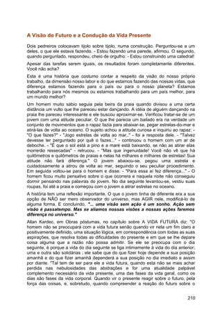A Visão do Futuro e a Condução da Vida Presente
Dois pedreiros colocavam tijolo sobre tijolo, numa construção. Perguntou-se a um
deles, o que ele estava fazendo. - Estou fazendo uma parede, afirmou. O segundo,
quando perguntado, respondeu, cheio de orgulho: - Estou construindo uma catedral!
Apesar das tarefas serem iguais, os resultados foram completamente diferentes.
Você não acha?
Esta é uma história que costumo contar a respeito da visão do nosso próprio
trabalho, da dimensão nosso labor e do que estamos fazendo das nossas vidas, que
diferença estamos fazendo para o país ou para o nosso planeta? Estamos
trabalhando para nós mesmos ou estamos trabalhando para um país melhor, para
um mundo melhor?
Um homem muito sábio seguia pela beira da praia quando divisou a uma certa
distância um vulto que lhe pareceu estar dançando. A idéia de alguém dançando na
praia lhe pareceu interessante e ele buscou aproximar-se. Verificou tratar-se de um
jovem com uma atitude peculiar. O que lhe parecia um bailado era na verdade um
conjunto de movimentos que o rapaz fazia para abaixar-se, pegar estrelas-do-mar e
atirá-las de volta ao oceano. O sujeito achou a atitude curiosa e inquiriu ao rapaz: -
"O que fazes?" - "Jogo estrelas de volta ao mar.." - foi a resposta dele. - "Talvez
devesse ter perguntado por quê o fazes..." - continuou o homem com um ar de
deboche. - "É que o sol está a pino e a maré está baixando, se não as atirar elas
morrerão ressecadas" - retrucou. - "Mas que ingenuidade! Você não vê que há
quilômetros e quilômetros de praias e nelas há milhares e milhares de estrelas! Sua
atitude não fará diferença." O jovem abaixou-se, pegou uma estrela e
cuidadosamente a atirou de volta ao mar, seguindo o seu peculiar procedimento.
Em seguida voltou-se para o homem e disse: - "Para essa aí fez diferença..." - O
homem ficou muito pensativo sobre o que ocorrera e naquela noite não conseguiu
dormir pensando nas palavras do jovem. No dia seguinte levantou-se, vestiu suas
roupas, foi até a praia e começou com o jovem a atirar estrelas no oceano.
A história tem uma reflexão importante. O que o jovem tinha de diferente era a sua
opção de NÃO ser mero observador do universo, mas AGIR nele, modificá-lo de
alguma forma. E concluindo, "... uma visão sem ação é um sonho. Ação sem
visão é passatempo. Mas se aliamos nossas visões a nossas ações faremos
diferença no universo."
Allan Kardec, em Obras póstumas, no capítulo sobre A VIDA FUTURA diz: "O
homem não se preocupará com a vida futura senão quando vir nela um fim claro e
positivamente definido, uma situação lógica, em correspondência com todas as suas
aspirações, que resolva todas as dificuldades do presente e em que se lhe depare
coisa alguma que a razão não possa admitir. Se ele se preocupa com o dia
seguinte, é porque a vida do dia seguinte se liga intimamente à vida do dia anterior;
uma e outra são solidárias ; ele sabe que do que fizer hoje depende a sua posição
amanhã e do que fizer amanhã dependerá a sua posição no dia imediato e assim
por diante. "Tal tem de ser para ele a vida futura, quando esta não se mais achar
perdida nas nebulosidades das abstrações e for uma atualidade palpável
complemento necessário da vida presente, uma das fases da vida geral, como os
dias são fases da vida corporal. Quando vir o presente reagir sobre o futuro, pela
força das coisas, e, sobretudo, quando compreender a reação do futuro sobre o
210
 