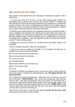 Siga o Sonho mas caia na Real
Hoje, alguém muito especial para mim resmungou e resmungou o quanto a vida a
pressionava.
- Te contei que neste final de ano, tive que fazer opções pelas matérias na
faculdade já para o próximo ano? Que tive que escolher também o trabalho que
devo entregar ao final do próximo ano? Acontece que as matérias que eu realmente
gostaria de fazer, bem como os professores que gostaria de ter, estão todos no
período da manhã, e eu tenho que estudar à noite. Eu tive que escolher as matérias
que eu gosto em segundo lugar. Eu não queria nada disso.
- O trabalho que eu estou fazendo não me agrada, pensei que mudando de chefia, a
coisa ia melhorar mas está tudo ruim, parece que só piorou. Meus pais querem me
obrigar a trabalhar num serviço que eu não gosto, num emprego que eu não quero.
Bem que poderiam pagar a minha faculdade, assim eu poderia ficar só estudando,
no horário que eu quisesse... Eles são culpados de tudo de errado que acontece
comigo. Por isso eu não sou feliz.
- Quantos anos você tem, mocinha, 21, 22 anos? Seus pais podem pagar a sua
faculdade?
- Não, na verdade não podem. Mas bem que poderiam...
- Você já ouviu falar na história do Ali Babá e os 40 ladrões? Ali Babá era um
lenhador que cantava enquanto trabalhava:
Não foi esse o batente que eu sempre quis,
Mas parece que até já me acostumei,
Pum, pum, pum, pum,
Eta machado danado,
Não foi esse o batente que eu sempre quis,
Mas eu vivo contente e feliz,
Pum, pum.
O restante da história não interessa muito e nem vem ao caso, porque parece-me
que é muito mais um problema de atitude perante a vida. Ele estava lenhador, ele
não era lenhador.
Diz a sabedoria do irmão de estrada que : "Não tenho tudo o que quero, mas amo
tudo o que tenho.". CAIA NA REAL. Viva o dia de hoje, perceba que cada coisa que
você faz hoje, você está se preparando para o seu futuro. Se você briga com o
mundo hoje, você estará cansada demais quando o seu futuro chegar e assim você
não terá nem fôlego nem prazer quando alcançar a sua meta. PEGUE LEVE. Aceite
mais as coisas como elas são pois elas não são a sua meta. Elas são parte do
caminho para a sua meta. Harmonize-se.
Você mocinha, acha que o mundo lhe deve algo? O mundo não lhe deve nada!
Pergunte-se o que você deve para o mundo.
212
 