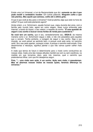 Existe uma Lei Universal, a Lei da Reciprocidade que diz: somente no dar é que
pode residir o verdadeiro receber. Em outras palavras, Ninguém colhe o que
não plantou, Mas aquilo que semeou, colhe até o último grão.
O que é que você já deu para o Universo? Você já plantou algo que está na hora de
colher? O que você está plantando agora?
Ainda ontem, o sr. Schürmann, aquele homem que, viajou durante dez anos, com a
família pelo mundo todo, agora em outra viagem, disse numa entrevista pela
Internet, a bordo do Aysso, o seu veleiro, a respeito do sonho: "É uma questão de
seguir o seu sonho e buscar novas fontes de renda para sustentá-lo."
Se você tem um sonho, que é seu, verdadeiramente seu, SIGA-O, da mesma
maneira como o sr. Schürmann segue o dele, e não crie pesadelos para aqueles
que a cercam. Tenha portanto, a coragem de seguir o seu sonho. Siga a sua
intuição, se você estiver se sentindo bem, é porque você está certa, no caminho
certo. Se o seu peito apertar, começar a doer, é porque o caminho está errado. Criar
desarmonias e rebuliços, significa plantar o que não vamos querer colher mais
tarde.
A visão que temos do futuro é determinante para o modo como conduzimos as
nossas vidas. Cada uma das nossas atitudes mantém-se com ou sem coerência, na
medida em que tornamos claro, para nós mesmos, qual o caminho que
pretendemos trilhar, com que fim desejamos seguir.
Pois, "... uma visão sem ação, é um sonho. Ação sem visão, é passatempo.
Mas se aliarmos nossas visões às nossas ações, faremos diferença no
Universo."
213
 