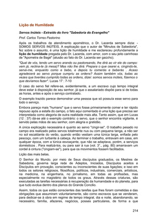 Lição de Humildade
Servos Inúteis - Extraído do livro "Sabedoria do Evangelho"
Prof. Carlos Torres Pastorino
Após os trabalhos de atendimento apométrico, o Dr. Lacerda sempre dizia: -
SOMOS SERVOS INÚTEIS. A explicação que o autor de "Minutos de Sabedoria",
fez sobre o assunto, é uma lição de humildade e me esclareceu profundamente a
lição de humildade pregada pelo Dr. Lacerda, com amor, com o seu jeito carinhoso
de "Apometra de Bagé" (alusão ao fato do Dr. Lacerda ser gaúcho).
"Qual de vós, tendo um servo arando ou pastoreando, lhe dirá ao vir ele do campo:
vem já, reclina-te (à mesa)? Mas não lhe dirá: Prepara o que cearei e, cingindo-te,
serve-me, enquanto como e bebo, e depois tu comerás e beberás . Acaso
agradecerá ao servo porque cumpriu as ordens? Assim também vós, todas as
vezes que tiverdes cumprido todas as ordens, dizei: somos servos inúteis, fizemos o
que devíamos fazer". Lucas 17 : 7-10
O caso do servo fiel refere-se, evidentemente, a um escravo cujo tempo integral
deve estar à disposição de seu senhor, já que o assalariado dispõe para si de todas
as horas, antes e após o serviço contratado.
O exemplo trazido parece demonstrar uma pessoa que só possuía esse servo para
todo o serviço.
Embora pareça mais "humano" que o servo fosse primeiramente comer e ter rápido
repouso após a estafa do campo, o fato aqui comentado é uma lição que precisa ser
interpretada como alegoria de outra realidade mais alta. Tanto assim, que em Lucas
(12 : 37) dá-se até o exemplo contrário: o servo, que o senhor encontra vigilante, é
servido pelas mãos de seu senhor, com alegria e gratidão.
A única explicação necessária é quanto ao servo "cingir-se". O trabalho pesado no
campo era realizado pelos servos totalmente nus ou com pequena tanga, a não ser
no sol escaldante do verão, quando então vestiam uma túnica larga, enfiada pelo
pescoço, com um turbante à cabeça. Ao terminar o trabalho, entravam em casa, em
qualquer época, com a túnica esvoaçante, que não se adaptava, porém, a serviços
domésticos . Para realizá-los, ou para sair à rua (vol. 3°., pág. 80) amarravam um
cordel à cintura ("cingiam-se"), para que os movimentos fossem facilitados.
Lição das mais belas.
O Senhor do Mundo. por meio de Seus discípulos graduados, os Mestres de
Sabedoria, governa larga rede de Adeptos, Iniciados, Discípulos aceitos e
Discípulos em provação, conscientes ou inconscientes de suas ligações; e isso em
todos os setores religiosos, filosóficos, políticos, industriais, comerciais, artísticos,
na medicina, na engenharia, no jornalismo, em todas as profissões, mas
especialmente no magistério de todos os graus. Através dessas criaturas, são
executadas as tarefas necessárias à recuperação da humanidade e do planeta, para
que tudo evolua dentro dos planos do Grande Concilio.
Assim, todos os que estão conscientes das tarefas que lhes foram cometidas e das
obrigações que assumiram voluntariamente, são como escravos que se venderam,
para dedicar-se à obra em regime de tempo integral, dia e noite, abandonando, se
necessário, família, afazeres, negócios, posses particulares, de forma a que
214
 