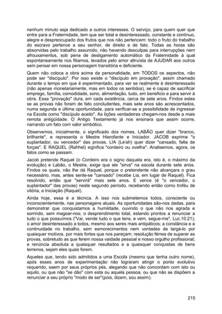 nenhum minuto seja dedicado a outros interesses. O serviço, para quem quer que
entre para a Fraternidade, tem que ser total e desinteressado, constante e contínuo,
alegre e despreocupado dos frutos que nos não pertencem: todo o fruto do trabalho
do escravo pertence a seu senhor, de direito e de fato. Todas as horas são
absorvidas pelo trabalho assumido, não havendo desculpas para interrupções nem
afrouxamentos, sob pena de desligamento automático da Fraternidade à qual
espontaneamente nos filiamos, levados pelo amor altruísta de AJUDAR aos outros
sem pensar em nossa personagem transitória e deficiente.
Quem não coloca a obra acima da personalidade, em TODOS os aspectos, não
pode ser "discípulo". Por isso existe o "discípulo em provação", assim chamado
durante o tempo em que é experimentado, para ver se realmente é desinteressado
(não apenas monetariamente, mas em todos os sentidos), se é capaz de sacrificar
emprego, família, comodidade, sono, alimentação, tudo, em beneficio e para servir à
obra. Essa "provação" dura, em cada existência, cerca de sete anos. Findos estes
se as provas não foram de fato concludentes, mais sete anos são acrescentados,
numa segunda e última oportunidade, para verificar-se a possibilidade de ingressar
na Escola como "discípulo aceito". As lições verdadeiras chegam-nos desde a mais
remota antigüidade. O Antigo Testamento já nos ensinara que assim ocorre,
narrando um fato com valor simbólico.
Observemos, inicialmente, o significado dos nomes. LABÃO quer dizer "branco,
brilhante", e representa o Mestre Hierofante e Iniciador. JACOB exprime "o
suplantador, ou vencedor" das provas. LIA (Le'ah) quer dizer "cansado, falta de
forças". E RAQUEL (Rahhel) significa "cordeiro ou ovelha". Analisemos, agora, os
fatos como se passam.
Jacob pretende Raquel (o Cordeiro era o signo daquela era, isto é, o máximo da
evolução) e Labão, o Mestre, exige que ele "sirva" na escola durante sete anos.
Findos os quais, não lhe dá Raquel, porque o pretendente não alcançara o grau
necessário, mas, antes sente-se "cansado" (recebe Lia, em lugar de Raquel). Fica
resolvido, então que "servirá" mais sete anos. E vence (é "o vencedor, o
suplantador" das provas) neste segundo período, recebendo então como troféu de
vitória, a Iniciação (Raquel).
Ainda hoje, essa é a técnica. A isso nos submetemos todos, consciente ou
inconscientemente, nas personagens atuais. As oportunidades são-nos dadas, para
demonstrar que conquistamos a humildade, ouvindo o que não nos agrada e
sorrindo, sem magoar-nos; o desprendimento total, estando prontos a renunciar a
tudo o que possuímos ("Vai, vende tudo o que tens, e vem, segue-me", Luc.10:21);
o amor desinteressado a todos, mesmo aos seres mais antipáticos; a constância e a
continuidade no trabalho, sem esmorecimentos nem vontades de largá-lo por
quaisquer motivos, por mais fortes que nos pareçam; resolução férrea de superar as
provas, sobretudo as que ferem nossa vaidade pessoal e nosso orgulho profissional;
e renúncia absoluta a quaisquer resultados e a quaisquer conquistas de bens
terrenos, sejam eles quais forem.
Aqueles que, tendo sido admitidos a uma Escola (mesmo que tenha outro nome),
após esses anos de experimentação não lograram atingir o ponto evolutivo
requerido, saem por seus próprios pés, alegando que não concordam com isto ou
aquilo, ou que não "se dão" com esta ou aquela pessoa, ou que não se dispõem a
renunciar a seu próprio "modo de ser"(pois, dizem, sou assim).
215
 