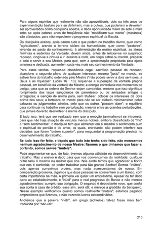 Para alguns espíritos que realmente não são aproveitáveis, dois ou três anos de
experimentação bastam para se definirem; mas a outros, que poderiam e deveriam
ser aproveitados como discípulos aceitos, é dada oportunidade maior de sete e mais
sete; se após catorze anos de freqüência não "modificam sua mente" (metánoia)
são afastados, para não impedirem o progresso espiritual da Escola.
Os discípulos aceitos, após darem tudo o que podem no trabalho diurno, quer como
"agricultores", arando o terreno sáfaro da humanidade; quer como "pastores",
levando ao pasto do conhecimento, à alimentação do ensino espiritual, as almas
famintas e sedentas da Verdade; devem ainda, antes de relaxar-se no suspirado
repouso, cingir-se a cintura e ir, durante a noite, em corpo astral ou mental, preparar
a ceia e servir a seu Mestre, para que, com a aproximação propiciada pela ajuda
amorosa e dedicada, aumentem cada vez mais seu conhecimento da Verdade.
Para estas tarefas, requer-se obediência cega: sacrifício pessoal do repouso;
abandono a segundo plano de qualquer interesse, mesmo "justo" no mundo, se
estiver fora do trabalho ordenado pelo Mestre ("não podeis servir a dois senhores, a
Deus e às riquezas". Lucas 16 : 13); requer-se a superação da vontade própria
pessoal, em benefício da vontade do Mestre; a energia controlada nos momentos de
perigo, para que as ordens do Senhor sejam cumpridas, mesmo que isso signifique
rompimento dos laços sangüíneos de parentesco ou de amizades antigas e
arraigadas; a isenção de ânimo para, sem titubear, colocar os interesses da obra
acima dos seus; a fortaleza de mente para não se ser afetado minimamente pelas
palavras ou julgamentos alheios, pelo que os outros "possam dizer"; o equilíbrio
para continuar no trabalho sem perturbação, mesmo entre as grandes perturbações,
que jamais deverão desnortear a mente do discípulo.
E tudo isso, terá que ser realizado sem que a emoção (animalismo) se intrometa,
para que não haja atuação de vínculos menos nobres; embora classificado de "frio"
e "sem sentimentos", o discípulo tem que alimentar em si mesmo o sentimento puro
e espiritual do perdão e do amor, os quais, entretanto, não podem interferir nas
decisões que forem "ordem superior'', para resguardar a programação prevista no
desenvolvimento do trabalho.
Se tudo isso for feito, e depois que tudo isto tenha sido feito, não merecemos
nenhum agradecimento de nosso Mestre: fizemos o que tínhamos que fazer e,
portanto, somos servos "inúteis".
Pode argumentar-se que, de fato, tivemos alguma utilidade no desenvolvimento do
trabalho. Mas o ensino é dado para que nos convençamos da realidade: qualquer
outro faria o mesmo ou melhor que nós. Nós ainda temos que agradecer a honra
que nos é conferida, de poder trabalhar para tão grande Senhor! Somos "inúteis",
pois apenas cumprimos ordens, mas nada acrescentamos de nosso, Em
comparação grosseira, digamos que duas pessoas se apresentem a um Banco, com
certa importância na mão. A primeira vai quitar um empréstimo. Apesar de ter dado
lucro ao estabelecimento, é "inútil" para o real progresso do Banco e não merece
agradecimentos: cumpriu sua obrigação. O segundo é depositante novo, que confia
sua conta à casa de crédito: esse sim, será útil, e merece a gratidão do banqueiro.
Nesse exemplo verificamos quanto somos realmente "inúteis": estamos pagando
empréstimos que fizemos, e não trazendo lucros extraordinários.
Anotemos que a palavra "inútil", em grego (achreíos) talvez fosse mais bem
traduzida por "não-útil".
216
 