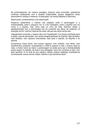 Se profundamente, em nossos corações, tivermos essa convicção, poderemos
continuar colaborando com a Grande Fraternidade, porque apagamos nosso
personalismo vaidoso e estamos "à disposição" de nossos Mestres e Senhores.
Neste ponto, acrescentemos uma observação.
Passa-se exatamente o mesmo nas relações entre a personagem e a
individualidade, entre o pequeno "eu" e o EU verdadeiro, entre o espírito com um
nome e o espírito, cujo nome está no Livro da Vida. Nenhum direito a
agradecimentos tem a personagem por ter cumprido seu dever de colaborar na
evolução do EU; nenhum repouso lhe cabe, até que seu dever tenha sido
integralmente cumprido; o regime não é de "assalariado" com tempo pré-fixado para
a tarefa, mas de escravidão, com tempo integral dedicado ao Espírito. Não há férias,
nem feriados, nem repouso remunerado: tudo para o espírito, do Espírito e no
espírito.
Cumpramos nosso dever, sem buscar repouso, nem conforto, nem férias, nem
divertimentos, prazeres, recompensas: a VIDA é superior à vida, o menos cede ao
mais, o menor serve ao maior, a personagem só existe para que a Individualidade
possa operar no planeta. Se esta é sua obrigação, deve ser cumprida à risca, com
todo sacrifício. E no final de sua carreira, saibam nossos intelectos manifestar-se
sinceramente: somos servos inúteis, fizemos o que devíamos fazer".
217
 