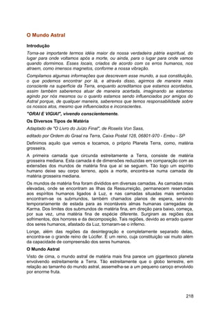 O Mundo Astral
Introdução
Torna-se importante termos idéia maior da nossa verdadeira pátria espiritual, do
lugar para onde voltamos após a morte, ou ainda, para o lugar para onde vamos
quando dormimos. Esses locais, criados de acordo com os erros humanos, nos
atraem, como imensos magnetos, conforme a nossa vibração.
Compilamos algumas informações que descrevem esse mundo, a sua constituição,
o que podemos encontrar por lá, e através disso, agirmos de maneira mais
consciente na superfície da Terra, enquanto acreditamos que estamos acordados,
assim também saberemos atuar de maneira acertada, imaginando se estamos
agindo por nós mesmos ou o quanto estamos sendo influenciados por amigos do
Astral porque, de qualquer maneira, saberemos que temos responsabilidade sobre
os nossos atos, mesmo que influenciados e inconscientes.
"ORAI E VIGIAI", vivendo conscientemente.
Os Diversos Tipos de Matéria
Adaptado de "O Livro do Juízo Final", de Roselis Von Sass,
editado por Ordem do Graal na Terra, Caixa Postal 128, 06801-970 - Embu - SP
Definimos aquilo que vemos e tocamos, o próprio Planeta Terra, como, matéria
grosseira.
A primeira camada que circunda estreitamente a Terra, consiste de matéria
grosseira mediana. Esta camada é de dimensões reduzidas em comparação com as
extensões dos mundos de matéria fina que aí se seguem. Tão logo um espírito
humano deixe seu corpo terreno, após a morte, encontra-se numa camada de
matéria grosseira mediana.
Os mundos de matéria fina foram divididos em diversas camadas. As camadas mais
elevadas, onde se encontram as Ilhas da Ressurreição, permanecem reservadas
aos espíritos humanos ligados à Luz, e nas camadas situadas mais embaixo
encontram-se os submundos, também chamados planos de espera, servindo
temporariamente de estada para as incontáveis almas humanas carregadas de
Karma. Dos limites dos submundos de matéria fina, em direção para baixo, começa,
por sua vez, uma matéria fina de espécie diferente. Surgiram as regiões dos
sofrimentos, dos horrores e da decomposição. Tais regiões, devido ao errado querer
dos seres humanos, afastado da Luz, tornaram-se o inferno.
Longe, além das regiões da desintegração e completamente separado delas,
encontra-se o grande reino de Lúcifer. É um reino, cuja constituição vai muito além
da capacidade de compreensão dos seres humanos.
O Mundo Astral
Visto de cima, o mundo astral de matéria mais fina parece um gigantesco planeta
envolvendo estreitamente a Terra. Tão estreitamente que o globo terrestre, em
relação ao tamanho do mundo astral, assemelha-se a um pequeno caroço envolvido
por enorme fruta.
218
 
