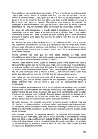 Pode ainda ser expressado de outra maneira. A Terra encontra-se tão estreitamente
cingida pelo mundo astral de matéria mais fina, que não se percebe onde um
termina e o outro começa. Todo aquele que deixa a Terra ou aquele que para ela se
dirige, a fim de se encarnar, tem que atravessar esse mundo astral que envolve a
Terra como um segundo planeta. Representa uma espécie de estação de
passagem, e simultaneamente um lugar de estada, para todas as almas humanas
encarnadas na Terra, que durante o sono se desligam de seus corpos terrenos.
Do ponto de vista paisagístico o mundo astral é semelhante à Terra. Existem
montanhas, mares, rios, lagos, e também cidades e aldeias, bem como navios,
automóveis, aviões, etc... Nem podia ser de outra maneira, pois a Terra de matéria
grosseira é apenas uma cópia dos mundos de matéria mais fina que já existiam
anteriormente.
As delimitações entre a Terra e esse mundo de matéria mais fina, que a envolve,
não podem ser estabelecidas, uma vez que na realidade não há limites. Para melhor
compreensão, citemos um exemplo: uma senhora já meio adormecida, ouve vozes.
Ao mesmo tempo, percebe que no mesmo quarto, perto de si, se encontram ainda
mais outras pessoas.
Aquela senhora não sabe que ela verá essas pessoas tão logo esteja
completamente adormecida e sua alma possa se desprender. Tampouco pressente
que está ligada a essas pessoas por fios do destino.
Portanto, essa senhora ouviu vozes no mesmo quarto onde adormeceu. Isso é
perfeitamente natural, pois no mesmo lugar onde se encontra a sua morada terrena,
encontra-se também uma outra casa de espécie fino-material pertencente ao mundo
de matéria mais fina que envolve a Terra. Como sabemos pela Mensagem do Graal,
não há uma separação entre o Aquém e Além. O ser humano chama Além, tudo
aquilo que não pode ver e que se encontra fora de sua capacidade visual.
Não deixa de ser extraordinariamente difícil descrever, mesmo de maneira
aproximada, para que os leitores possam ter uma impressão correta, as condições
desse ambiente mais fino da Terra e que está tão estreitamente ligado à
humanidade.
Preliminarmente vamos observar a vida de um médico que escolheu esta profissão
baseando-se exclusivamente em motivos intelectuais, não obstante, segundo o
querer intuitivo de sua alma, desejasse ser fazendeiro, comerciante, ator, aviador,
artesão ou ter qualquer outra profissão. Durante a noite, sua alma, ao desligar-se do
corpo terreno, procurará no mundo de matéria fina, atividades que com toda a
certeza estarão em absoluto contraste com a profissão de médico.
Já outras pessoas, por exemplo, que teriam preferido estudar medicina, mas que
não tiveram condições materiais de o fazer, tratando-se de criaturas humanas boas,
no seu querer, influenciado pelo espírito, encontrará realização no fino mundo astral.
Terão a oportunidade de aprender a arte de curar e simultaneamente auxiliar outras
almas humanas.
Não obstante tratar-se, no segundo exemplo, de pessoas relativamente boas,
evidencia-se, por outro lado, que faltou a essas criaturas a indispensável energia
para criar para si as possibilidades de estudo. Portanto, também aqui se demonstra
a discrepância existente entre a vontade intuitiva do espírito e da alma, e a vontade
do raciocínio que se encontra preso à Terra. É uma discordância que acarreta
insegurança e descontentamento!
219
 