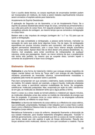 Com o auxílio desta técnica, os corpos espirituais de encarnados também podem
ser incorporados em médiuns, de modo a serem tratados espiritualmente inclusive
serem enviados a hospitais astrais para tratamento.
Acoplamento do Espírito Desdobrado
É aplicação da Segunda Lei da Apometria, a Lei do Acoplamento Físico. Se o
espírito da pessoa desdobrada estiver longe do corpo, comanda-se primeiramente a
sua volta para perto do corpo físico. Em seguida projetam-se impulsos ( ou pulsos)
energéticos através de contagem, ao mesmo tempo que se comanda a reintegração
no corpo físico.
Bastam sete a dez impulsos de energia (contagem de 1 a 7 ou 10) para que se
opere a reintegração.
Caso não seja completada a reintegração, a pessoa sente tonturas, mal-estar ou
sensação de vazio que pode durar algumas horas. Via de regra, há reintegração
espontânea em poucos minutos (mesmo sem comando); não existe o perigo de
alguém permanecer desdobrado, pois o corpo físico exerce atração automática
sobre o corpo astral. Apesar disso não se deve deixar uma pessoa desdobrada, ou,
mesmo, mal acoplada, para evitar ocorrência de indisposições de qualquer
natureza, ainda que passageiras. Assim, ao menor sintoma de que o acoplamento
não tenha sido perfeito, ou mesmo que se suspeite disso, convém repetir o
comando de acoplamento e fazer nova contagem.
Dialimetria - Eteriatria
Dialimetria é uma forma de tratamento médico que conjuga energia magnética de
origem mental (talvez em forma de "força vital") com energia de alta freqüência
vibratória proveniente da imensidão cósmica, convenientemente moduladas e
projetadas pela mente do operador sobre o paciente.
Para bem compreender em que consiste a dialimetria, basta considerar os estados
da matéria. Em estado natural, por exemplo, a água é líquida: moléculas afastadas
umas das outras e permitindo extrema mutabilidade de forma. Se congelada,
solidifica-se: moléculas justapostas. Mas, evaporada por ação do calor, transforma-
se em gás; as moléculas se afastaram tanto que a água perdeu a forma.
Assim o corpo ou a área visada se tornará plástico e maleável por alguns minutos,
as moléculas afastadas umas das outras na medida da intensidade da energia que
lhes foi projetada. O processo inicia no corpo etérico e, se empregada suficiente
energia radiante, se refletirá no corpo físico.
Eteriatria é a técnica de tratamento do corpo etérico ou a Medicina do corpo etérico,
sua constituição, propriedades, fisiologia e inter-relações com o corpo físico e astral.
Assim como a Medicina Clássica trata do corpo físico, a Eteriatria trata da dimensão
energética (corpo etérico).
Mentaliza-se fortemente o corpo do enfermo, desejando fixamente a diminuição de
sua coesão molecular, para receber tratamento energético adequado. "Coesão" é
definida genericamente, como a propriedade que têm os corpos de manter estável a
sua forma, desde que não sujeitos à ação de forças deformantes. Resulta das
forças atrativas entre moléculas, átomos ou íons que constituem a matéria. Faz-se
22
 