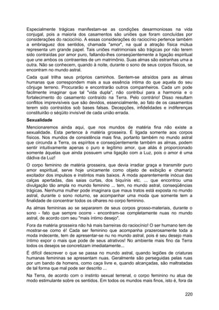 Especialmente trágicas manifestam-se as condições desarmoniosas na vida
conjugal, pois a maioria dos casamentos são uniões que foram concluídas por
considerações do raciocínio. A essas considerações do raciocínio pertence também
a embriaguez dos sentidos, chamada "amor", na qual a atração física mútua
representa um grande papel. Tais uniões matrimoniais são trágicas por não terem
sido contraídas por amor puro, faltando-lhes conseqüentemente a ligação espiritual
que une ambos os contraentes de um matrimônio. Suas almas são estranhas uma a
outra. Não se conhecem, quando à noite, durante o sono de seus corpos físicos, se
encontram no mundo astral.
Cada qual trilha seus próprios caminhos. Sentem-se atraídos para as almas
humanas que correspondem mais a sua essência intima do que aquela do seu
cônjuge terreno. Procurarão e encontrarão outros companheiros. Cada um pode
facilmente imaginar que tal "vida dupla", não contribui para a harmonia e o
fortalecimento do casamento contraído na Terra. Pelo contrário! Disso resultam
conflitos imprevisíveis que são devidos, essencialmente, ao fato de os casamentos
terem sido contraídos sob bases falsas. Decepções, infidelidades e indiferenças
constituirão o séqüito invisível de cada união errada.
Sexualidade
Mencionaremos ainda aqui, que nos mundos de matéria fina não existe a
sexualidade. Esta pertence à matéria grosseira. É ligada somente aos corpos
físicos. Nos mundos de consistência mais fina, portanto também no mundo astral
que circunda a Terra, os espíritos e conseqüentemente também as almas, podem
sentir intuitivamente apenas o puro e legítimo amor, que aliás é proporcionado
somente àquelas que ainda possuem uma ligação com a Luz, pois o amor é uma
dádiva da Luz!
O corpo feminino de matéria grosseira, que devia irradiar graça e transmitir puro
amor espiritual, serve hoje unicamente como objeto de exibição e chamariz
excitador dos impulsos e instintos mais baixos. A moda aparentemente inócua das
calças apertadas, das saias curtas, dos biquínis etc. ... que encontrou uma
divulgação tão ampla no mundo feminino ... tem, no mundo astral, conseqüências
trágicas. Nenhuma mulher pode imaginara que maus tratos está exposta no mundo
astral, durante o sono noturno, se acompanhar uma moda que somente tem a
finalidade de concentrar todos os olhares no corpo feminino.
As almas femininas ao se separarem de seus corpos grosso-materiais, durante o
sono - fato que sempre ocorre - encontram-se completamente nuas no mundo
astral, de acordo com seu "mais íntimo desejo".
Fora da matéria grosseira não há mais barreiras do raciocínio! O ser humano tem de
mostrar-se como é! Cada ser feminino que acompanha prazerosamente toda a
moda indecente, tem de apresentar-se nu no mundo astral, pois é seu desejo mais
íntimo expor o mais que pode de seus atrativos! No ambiente mais fino da Terra
todos os desejos se concretizam imediatamente...
É difícil descrever o que se passa no mundo astral, quando legiões de criaturas
humanas femininas se apresentam nuas. Geralmente são perseguidas pelas ruas
por um bando de homens, como caça livre e, quando alcançadas, são maltratadas
de tal forma que mal pode ser descrito ...
Na Terra, de acordo com o instinto sexual terrenal, o corpo feminino nu atua de
modo estimulante sobre os sentidos. Em todos os mundos mais finos, isto é, fora da
220
 
