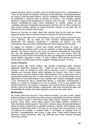matéria grosseira, dá-se o contrário, pois um instinto sexual como o apresentado na
Terra, ali não existe! As relações amorosas ali são diferentes. Conseqüentemente,
um corpo nu não tem efeito atrativo, mas sim, repelente. Apenas desperta instintos
de brutalidade e violência entre os bandos de homens... com chicotes, pedras,
espinhos e sujeiras são perseguidas as criaturas nuas, em fuga ... Tais bandos de
homens manifestam-se assim como possessos, no entanto, apesar de sua
crueldade, eles são na realidade apenas figuras cômicas, pois na Terra, quando em
seus corpos carnais, apóiam as modas femininas imorais, já que elas vêm ao
encontro de seus desejos mais ocultos...
Mesmo as meninas em idade infantil são vestidas hoje de tal modo que desde
pequenas atraem para si inúmeros olhares e desejos do mundo masculino...
A fim de que não haja erros, mencionaremos aqui que as almas femininas nuas,
acima referidas, não se tratam de seres humanos destacadamente maus.
Geralmente são criaturas superficiais e indolentes de espírito, que tudo
acompanham para não serem consideradas de maneira alguma fora da moda ...
As legiões de mulheres e moças cuja missão terrenal consiste em atiçar a
sensualidade de qualquer modo, como por exemplo os assim chamados "símbolos
sexuais", dos filmes e teatros, bem como as inúmeras intérpretes de "strip tease"
etc., não são perseguidas nem caçadas durante o seu sono terreno. Elas são
evitadas por todos! As terríveis doenças de pele, que desfiguram as almas humanas
dessa espécie, afugentam a todos... E são os efeitos dessa doença anímica que
impele para o suicídio tantos dos tão invejados "símbolos sexuais" na Terra ...
Vícios e Pendores
Outros grupos não menos trágicos são aqueles constituídos pelos habituais
jogadores, beberrões, fumantes, etc. ... Cada um que traz em si qualquer vício,
quando a alma se desliga do corpo terreno durante o sono, é imediatamente
recebida por inúmeras outras almas entregues ao mesmo vício. Fica à mercê
dessas almas, pois são sempre muitas. Elas arrastam-no de um grupo para outro e
sempre para aqueles que tem o mesmo pendor ou vício. As mesmas almas, que se
aglomeram em sua volta durante o sono, também não o deixam sossegado durante
o dia. Penduram-se nele e, literalmente falando, e estimulam continuamente o
desejo ou a ânsia de entregar-se ao vício ou pendor, a fim de que também elas
possam desfrutá-lo. Só quando o respectivo ser humano terreno abandonar o seu
pendor é que os do Além também o abandonam. Não mais encontrando apoio nas
proximidades do viciado, são então obrigados a procurar uma outra vítima.
Mistificações
No mundo astral que circunda a Terra vêem-se também, por toda a parte, igrejas,
edifícios similares e barracões que estão sempre superlotados de massas humanas.
É um contínuo vaivém e entre eles muitos estão orando, cantando, chorando ou
gritando. Jesus, Maria, vários santos, papas e até antigos profetas, constituem a
força de atração desses lugares. Todos eles, inclusive Jesus, são representados por
almas humanas, possuidoras de aptidões artísticas e teatrais. Atrás desses atores
espreitam espíritos das trevas. Tão logo um dos atores não mais preencha a sua
incumbência de imitação a contento deles, é derrubado do pedestal onde se
encontra e imediatamente outro ocupa o lugar vazio. Todas essas imitações são
péssimas. Causa estranheza, aliás, que nenhuma das muitas criaturas humanas
reconheça a fraude.
221
 