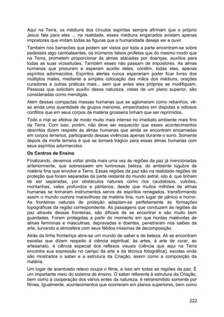 Aqui na Terra, os médiuns dos círculos espíritas sempre afirmam que o próprio
Jesus fala para eles ... na realidade, esses médiuns enganados avistam apenas
impostores que imitam todas as figuras que a humanidade deseja ver e ouvir.
Também nos barracões que podem ser vistos por toda a parte encontram-se sobre
pedestais algo cambaleantes, os inúmeros falsos profetas que do mesmo modo que
na Terra, prometem proporcionar às almas atacadas por doenças, auxílios para
todas as suas vicissitudes. Também esses não passam de impostores. As almas
humanas que procuram e esperam auxílio deles, contêm, todas elas, apenas
espíritos adormecidos. Espíritos alertas nunca esperariam poder ficar livres dos
múltiplos males, mediante a simples colocação das mãos dos médiuns, orações
curadoras e outras práticas mais... sem que antes eles próprios se modifiquem.
Pessoas que solicitam auxílio dessa natureza, vistas de um plano superior, são
consideradas como mendigas.
Além dessas compactas massas humanas que se aglomeram como rebanhos, vê-
se ainda uma quantidade de grupos menores, empenhados em disputas e odiosos
conflitos que em seus corpos de matéria grosseira tinham que ser reprimidos.
Todo o mal se efetiva de modo muito mais intenso no imediato ambiente mais fino
da Terra. Com isso, porém, não deve ser esquecido que esses acontecimentos
descritos dizem respeito às almas humanas que ainda se encontram encarnadas
em corpos terrenos, participando dessas vivências apenas durante o sono. Somente
depois da morte terrena é que se tornará trágico para essas almas humanas com
seus espíritos adormecidos.
Os Centros de Ensino
Finalizando, devemos voltar ainda mais uma vez às regiões da paz já mencionadas
anteriormente, que sobressaem em luminosas beleza, do ambiente lúgubre de
matéria fina que envolve a Terra. Essas regiões da paz são na realidade regiões de
proteção que foram separadas da parte restante do mundo astral, isto é, que tinham
de ser separadas, por obstáculos naturais como rios caudalosos, vulcões,
montanhas, vales profundos e pântanos, desde que muitos milhões de almas
humanas se tornaram instrumentos servis de espíritos renegados, transformando
assim o mundo outrora maravilhoso de matéria fina, num lugar de pânico e horror.
As fronteiras naturais de proteção adaptam-se perfeitamente às formações
topográficas da região correspondente. As passagens que conduzem às regiões da
paz através dessas fronteiras, são difíceis de se encontrar e são muito bem
guardadas. Foram protegidas a partir do momento em que hordas malévolas de
almas femininas e masculinas, depravadas e doentes, penetraram nos salões da
arte, turvando a atmosfera com seus fétidos miasmas de decomposição.
Atrás da linha fronteiriça abre-se um mundo de saber e de beleza. Ali se encontram
escolas que dizem respeito à ciência espiritual, às artes, à arte de curar, ao
artesanato, à ciência especial dos reflexos visuais (ciência que aqui na Terra
encontra sua expressão no campo da arte e da técnica fotográfica), escolas onde
são mostrados o saber e a estrutura da Criação, assim como a composição da
matéria.
Um lugar de acentuado relevo ocupa o filme, e isso em todas as regiões da paz. É
um importante meio do sistema de ensino. O saber referente à estrutura da Criação,
bem como à cooperação dos vários entes da natureza, é retransmitido somente por
filmes. Igualmente, acontecimentos que ocorreram em planos superiores, bem como
222
 