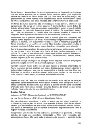 filmes de amor. Nesses filmes de amor trata-se sempre de duas criaturas humanas
que em várias encarnações sucessivas foram reunidas pelos guias espirituais
sempre de novo e por tanto tempo, até que uma delas se sobrecarregou tão
pesadamente de carma, ficando assim impossibilitada de um novo encontro. Todos
os filmes, qualquer que seja a sua natureza, são sempre instrutivos e fascinantes.
Os filmes do mundo astral não são produzidos por meios técnicos, e também sua
apresentação não se faz em recintos escuros. A técnica também é uma dádiva do
Criador a Sua criatura. Todas as conquistas técnicas ficam, porém, presas à matéria
e dependem do raciocínio, igualmente preso à matéria. Os automóveis, aviões,
etc ... que se observam no mundo astral são apenas modelos à maneira de
maquetes. Nunca poderiam ser construídos nos mundos de matéria fina.
Infelizmente não é possível descrever nem a mínima parte das atividades nas
regiões astrais de proteção. Em meio a maravilhosas paisagens com límpidos lagos,
córregos e riachos, com sussurrantes florestas e com a indescritível pujança de
flores, encontram-se os centros de ensino. Nas florestas amadurecem muitas e
variadas espécies de frutas, que os corpos das almas necessitam como alimento.
Somente pouquíssimas almas de criaturas humanas terrenas visitam essas regiões
da paz durante o sono. A maior parte desde há muito perdeu essa graça por si
própria. Os corpos de suas almas estão cobertos por terríveis estigmas de doenças.
Doenças que se originaram do ódio, da inveja, da desconfiança, mentira, ciúme,
falta de vergonha e por toda sorte de vícios.
Encontram-se hoje nas regiões de proteção muitos espíritos humanos em preparo
para uma atuação na Terra, isto é, uma atuação após o Juízo.
Também existem muitos outros que já estão ligados a crianças encarnadas na
Terra, esperando até que as almas e os corpos dessas crianças tenham adquirido a
indispensável madureza, para que se possa realizar a ligação espiritual. Uma vez
feito isso, os espíritos e as almas podem visitar essas regiões da paz apenas à
noite, durante o sono, pois o dia pertence às atividades terrenas.
...
Depois do Juízo na Terra, não haverá mais no mundo astral regiões de proteção
separadas, porque também esse mundo estará liberto de todos os espíritos maus. E
então o ambiente de matéria fina que envolve o planeta terrestre será novamente
chamado, como no início dos tempos - O Mundo da Almas de Cristal - pois as almas
refletirão novamente a luz de seus espíritos límpidos.
Bolsões Astrais
Adaptado de "ELE" (Meu Amigo Espiritual) ou "O ENCAPUZADO"
de Luiz Carlos Carneiro, LAKE - Livraria Allan Kardec Editora
Em desdobramento consciente, o autor é levado por um amigo espiritual, a
conhecer algumas regiões no Astral, para aprender e relatar. Compilamos alguns
trechos que descrevem locais que atraem espíritos que vibrem na mesma sintonia,
são alertas e advertências que nos ajudam a meditar na sagrado conselho "Orai e
Vigiai" do nosso Divino Mestre.
Percorríamos um deserto de solo pedregoso, avermelhado e poeirento ... Vestes
coladas ao corpo por abundante transpiração ... Nem uma vegetação, por
pequenina que fosse. Não havia nada, a não ser pedra e poeira. ... surgindo detrás
223
 