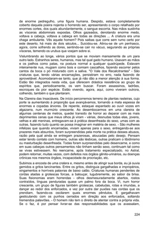de enorme pedregulho, uma figura humana. Despido, estava completamente
coberto daquela poeira nojenta o horrendo ser, apresentando o corpo retalhado por
enormes cortes, dos quais abundantemente, o sangue escorria. Nas mãos sustinha
as vísceras abdominais expostas. Olhos gazeados, denotando enorme medo,
voltava a cabeça, voltava a cabeça em todas as direções ... A criatura era uma
chaga ambulante. Vês aquele homem? Pois saibas que corre sem rumo certo por
este deserto, há mais de dois séculos... Suicidou-se. Atirou-se de um penhasco,
agora, corre sofrendo as dores, sentindo-se cair no vácuo, segurando as próprias
vísceras, temendo os urubus que voejam sobre si.
Vislumbrando ao longe, vários pontos que se moviam mansamente de um para
outro lado. Estranhos seres, humanos, mas tal qual gado humano. Usavam as mãos
e os joelhos como patas, na postura normal a qualquer quadrúpede. Estavam
inteiramente nus, mugiam como bois e comiam cascalhos, fazendo escorrer pelos
cantos da boca o pó misturado com a saliva. "O Vale dos Recalcitrantes" - São
criaturas que, tendo várias encarnações, persistiram no erro, nada fazendo de
aproveitável. Acomodaram-se tanto, que já não dão a menor atenção à sua forma.
Estão tão integrados nesta vida, que oferecem drástica resistência ao grupo de
espíritos que, periodicamente, os vem buscar. Foram assassinos, ladrões,
escroques da pior espécie. Estão vivendo, agora, aqui, como viveram outrora,
colhendo, também o que plantaram.
Na Clareira das Insaciáveis. De início percorremos terreno de plantas rasteiras, cujo
porte ia aumentando à proporção que avançávamos, tornando a mata espessa de
enormes e copadas árvores. De repente, estaquei espantado ao ouvir vozes em
algazarra, num murmúrio crescente. Ao desembocarmos em uma clareira de
algumas centenas de metros, quedei transido de horror ao deparar com as mais
deprimentes cenas que meus olhos já viram - várias, desnudas todas elas, jovens,
velhas e até meninas, entregavam-se à prática desenfreada do sexo, umas com as
outras, fazendo tudo quanto se possa imaginar em matéria de sexo. - São mulheres
infelizes que quando encarnadas, viviam apenas para o sexo, entregando-se aos
prazeres mais absurdos, foram surpreendidas pela morte na prática desses abusos,
razão pela qual ainda se entregam prazerosas, aloucadas pelo desejo. Pensam
estar tendo contato com homens, outras são lésbicas, outras praticam o libidinismo
ou masturbação desenfreada. Todas foram surpreendidas pelo desencarne, e como
em suas cabeças outros pensamentos não tinham senão sexo, continuam tal como
se vivas estivessem. No reencarne, após tratamento especializado, no Astral,
podem retornar, muitas vezes, com defeitos nos órgãos gênito-urinários, ou doenças
crônicas nos mesmos órgãos, incapacidade de procriação, etc.
Subimos a encosta de uma cratera e, mesmo antes de atingir sua borda, eu já ouvia
gemidos e gritos lancinantes. Entre os gritos, distinguia gargalhadas e impropérios,
xingamentos e horríveis palavras de baixo calão. Criaturas humanas pendentes de
cordas atadas a grotescas forcas, a balouçar, lugubremente, ao sabor da brisa.
Suas fisionomias eram horrendas - olhos desmesuradamente abertos, rostos
contraídos, línguas penduradas quase um palmo fora da boca. Vi, num horror
crescente, um grupo de figuras também grotescas, cabeludas, rotas e imundas, a
dançar ao redor dos enforcados, e vez por outra dar puxões nas cordas que os
prendiam, fazendo-os oscilarem quais enormes pêndulos. E gargalhavam
gesticulando com os punhos cerrados em direção aos enforcados, soltando
tremendos palavrões. - O homem não tem o direito de atentar contra a própria vida.
Se o faz, é por pensar livrar-se das responsabilidades que os avassalam,
224
 