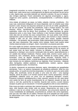 imaginando encontrar na morte o descanso, a fuga. E o que conseguem, afinal?
Nada mais, nada menos que o prolongamento da agonia que sentiram ao por termo
à vida. Agonia esta, que pode estender por séculos e séculos. Os que os rodeiam,
são inimigos espirituais. Foram adversários em algumas encarnações e, agora,
vingam-se como querem, aumentando, conseqüentemente, o sofrimento desses
infelizes.
Uma cidade, ali estavam as casas, os hotéis, cabarés, cinemas, prostíbulos. - Em
suas ruas, automóveis trafegavam em louca disparada, sem no entanto suas rodas
tocarem o solo. Grupos nas esquinas cantavam ao som de um violão, gargalhando,
de vez em quando. Às portas dos prostíbulos, onde a música ecoava, nos mais
diversos ritmos, ajuntamentos formavam-se. Risadas. Barulhos de vidros
quebrados, cheiro acre de álcool. Num prostíbulo, no salão apinhado de gente,
estacamos junto a uma mesa. Duas mulheres e dois homens estavam bebendo,
rindo elas sob as carícias dos seus companheiros, em suas partes mais íntimas.
Sobrepondo o plano encarnado a este: Uma mesa, dois homens e duas mulheres.
Coladas a eles, em pé, mas curvados sobre seus corpos, aquelas mesmas
entidades. - Os sentados, são encarnados. Estão inteiramente dominados por estes,
que são seus obsessores. São usados como cobaias, fazem tudo quanto estas
mentes desencarnadas os obrigam. Assim, transmitem os prazeres para eles.
Em outra região do Umbral, casinhas toscas amontoavam-se sobre uma montanha,
separadas por estreitíssimas veredas, a exemplo das favelas do Rio de Janeiro, só
que essas eram de barro batido, inclusive os telhados. No alto da elevação,
passamos a distinguir uma enorme construção toda de pedra, assemelhando-se a
um castelo dos tempos medievais. Pairava, acima dela, enorme nuvem parda a
revolver-se, sem, entretanto, deixar a posição. Partindo do sinistro prédio, gritos
horrendos, como se alguém estivesse sendo torturado. Profundo fosso o
circundava, na entrada, porém, a ponte levadiça estava baixada. Montando guarda,
dois homens de má catadura mantinham-se vigilantes. Eram horrendos - bastante
altos, barrigudos, cabelos pastosos e desgrenhados, vestiam, apenas, calças
grosseiras ligadas à pele, imundíssimas.
Lá dentro, ressoavam os pavorosos clamores, agora, intercalados por gargalhadas
estridentes. Todo o ar parecia impregnado de substância asfixiante. Atrás de uma
pesada porta, um quarto de enormes proporções, no centro do qual uma cama estilo
antigo, alta, acortinada, servia de palco a uma cena de amor - uma rapariga
despida, servia de pasto a um homem (animal seria o termo apropriado), horrível,
grandalhão, cabeludo como um símio. Era um espetáculo selvagem, cruento.
Enquanto a possuía, esbofeteava-lhe o rosto, parando, quando em vez, para retirar
uma vareta de ferro de ponta incandescente de um fogareiro situado ao lado da
cama e, com ela, queimar-lhe os mamilos. Quando isso ocorria, a jovem deixava
escapar os gritos que se escutavam. O monstro gargalhava ante os seus estertores.
Esta moça era dada a participar das maiores bacanais. Vivia exclusivamente para o
sexo, tudo fazendo para render culto ao prazer. Desencarnou em meio a tais
práticas e veio ter ao umbral. Como era reincidente, veio procurando desfrutar de
novas modalidades de satisfações, encontrando-as, embora não como esperasse,
pois que caiu nas mãos de um sádico. Pensava ela já ter passado por tudo quanto
se relacionasse com o sexo. Agora, vê que se enganou e sofre as conseqüências
deste engano.
225
 