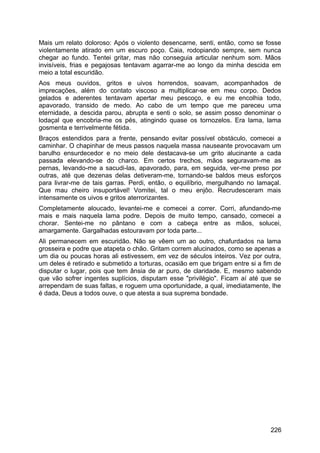 Mais um relato doloroso: Após o violento desencarne, senti, então, como se fosse
violentamente atirado em um escuro poço. Caia, rodopiando sempre, sem nunca
chegar ao fundo. Tentei gritar, mas não conseguia articular nenhum som. Mãos
invisíveis, frias e pegajosas tentavam agarrar-me ao longo da minha descida em
meio a total escuridão.
Aos meus ouvidos, gritos e uivos horrendos, soavam, acompanhados de
imprecações, além do contato viscoso a multiplicar-se em meu corpo. Dedos
gelados e aderentes tentavam apertar meu pescoço, e eu me encolhia todo,
apavorado, transido de medo. Ao cabo de um tempo que me pareceu uma
eternidade, a descida parou, abrupta e senti o solo, se assim posso denominar o
lodaçal que encobria-me os pés, atingindo quase os tornozelos. Era lama, lama
gosmenta e terrivelmente fétida.
Braços estendidos para a frente, pensando evitar possível obstáculo, comecei a
caminhar. O chapinhar de meus passos naquela massa nauseante provocavam um
barulho ensurdecedor e no meio dele destacava-se um grito alucinante a cada
passada elevando-se do charco. Em certos trechos, mãos seguravam-me as
pernas, levando-me a sacudi-las, apavorado, para, em seguida, ver-me preso por
outras, até que dezenas delas detiveram-me, tornando-se baldos meus esforços
para livrar-me de tais garras. Perdi, então, o equilíbrio, mergulhando no lamaçal.
Que mau cheiro insuportável! Vomitei, tal o meu enjôo. Recrudesceram mais
intensamente os uivos e gritos aterrorizantes.
Completamente aloucado, levantei-me e comecei a correr. Corri, afundando-me
mais e mais naquela lama podre. Depois de muito tempo, cansado, comecei a
chorar. Sentei-me no pântano e com a cabeça entre as mãos, solucei,
amargamente. Gargalhadas estouravam por toda parte...
Ali permanecem em escuridão. Não se vêem um ao outro, chafurdados na lama
grosseira e podre que atapeta o chão. Gritam correm alucinados, como se apenas a
um dia ou poucas horas ali estivessem, em vez de séculos inteiros. Vez por outra,
um deles é retirado e submetido a torturas, ocasião em que brigam entre si a fim de
disputar o lugar, pois que tem ânsia de ar puro, de claridade. E, mesmo sabendo
que vão sofrer ingentes suplícios, disputam esse "privilégio". Ficam aí até que se
arrependam de suas faltas, e roguem uma oportunidade, a qual, imediatamente, lhe
é dada, Deus a todos ouve, o que atesta a sua suprema bondade.
226
 
