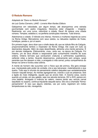 O Reduto Romano
Adaptado de "Zana no Reduto Romano"
de Luiz Carlos Carneiro, LAKE - Livraria Allan Kardec Editora
Galopamos em velocidade, por algum tempo, até alcançarmos uma estrada
pavimentada com pedra irregulares. Devemos estar chegando - imaginei.
Realmente, em uma curva, vislumbrei a cidade. Deus! Ali estava uma cidade
romana. Templos, estádios e, na periferia construções menores. Tudo branco.
Adentramos a cidade. O trânsito era intenso. Homens e mulheres trajando-se como
na Roma Antiga. Mercadores com seus cestos, ou tabuados repletos de frutas,
hortaliças, peixes e, por aí assim.
Em primeiro lugar, devo dizer que o chefe desta clã, que se intitula filho de Calígula,
proporcionalmente lembra o imperador da Roma Antiga. Ele copia em tudo os
desmandos daquele. Além da orgia desenfreada, alimenta uma mente perversa. É
por demais inteligente. Efetivamente, viveu, certa vez, na época de Calígula. Foi
mesmo, um de seus oficiais e responsável pelo cumprimento irrestrito de suas
ordens. Ordens terríveis que conduziram criaturas a sofrimentos superlativos,
ceifando vidas a tantos. Quando desencarnou, praticamente sem amigos, quiçá
parentes que lhe dessem a mão, e arraigado à vida carnal, juntou companheiros do
tempo na carne e fundou esta colônia.
A mente do homem não sucumbe com o físico que ele animou. Ela gera energia
que, manipulada pelo poder da vontade, cria a seu bel-prazer, materializando o que
queira. Tudo aqui é oriundo do pensamento coletivo daqueles que verdadeiramente
viveram naquele tempo. As mentes agregaram-se, criando o que se presencia. Sob
a égide do mais inteligente, aquele que se arvora líder. A mesma coisa, ocorre
quando um pirata, em seu galeão, seja nos séculos terrenos, XIV a XVII, perece em
uma batalha. Arraigado à vivência ao veleiro, mesmo tendo seu veículo carnal
sepultado no oceano, continua tripulante daquele barco. Ele cria a chamada "forma-
pensamento". É isso que alguns videntes, vez por outra, registram em noites
tempestuosas ou não, navegando.
227
 