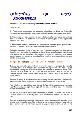 QUESTÕES DA LISTAQUESTÕES DA LISTA
APOMETRIAAPOMETRIA
Extraído da Lista de Discussão apometria@actech.com.br
Observações:
1. Procuramos sistematizar os assuntos discutidos na Lista de Discussão
Apometria, para que possam servir de aprendizado a todos que buscam orientação.
2. Informamos que as ponderações aqui retratadas, algumas vezes são emitidas
com base no humor de cada um, no momento da escrita, pois as mensagens são
trocadas por e-mail.
3. Procuramos extrair a essência das informações trocadas pelos participantes,
eliminando, portanto, as trocas de gentilezas entre os mesmos
Questões discutidas em julho e agosto/1998 Procuro retratar aqui, as informações
trocadas entre os assinantes da Lista, tentando deixar a essência das experiências
dos apometras. As questões não esgotam o assunto, procuram abrir novas
perfectivas aos que buscam o aprendizado.As questões também continuam sempre
abertas a novidades
Campos de Proteção – Arcos de Luz - Redomas de Cristal
Gostaria de aproveitar para indagar aos irmãos sobre os campos de proteção
utilizados para a realização dos trabalhos de Apometria. No nosso grupo
procedemos da seguinte maneira: Reforço dos vértices da pirâmide, Vento Solar,
Cinturão de Aço, Arcos de Luz, chapa de aço, Iluminação da Cruz no alto da
pirâmide, cajado de luz, banho de luz verde, banho de luz rosa, e um banho com
água de rosas.
Gostaria de saber se os procedimentos dos grupos em que os irmãos trabalham são
os mesmos, se diferem destes, e se usam mais algum campo ou comando.
Nos trabalhos em que utilizamos a técnica da Apometria, procuramos em primeiro
lugar fazer uma preparação física e psicológica assegurando a maior tranqüilidade
durante os trabalhos.
No que tange a criação de campos magnéticos protetores, utilizamos uma pirâmide
de base tetraédrica com as seguintes cores nesta ordem, violeta, dourado, azul e
rosa.
Criamos uma barreira magnética afastada dos limites da casa e utilizamos luz verde
entre a casa e essa barreira. Não obstante, procuramos mentalizar do lado externo
dessa barreira cores como violeta e prata conjugados para obter maior eficácia no
228
 