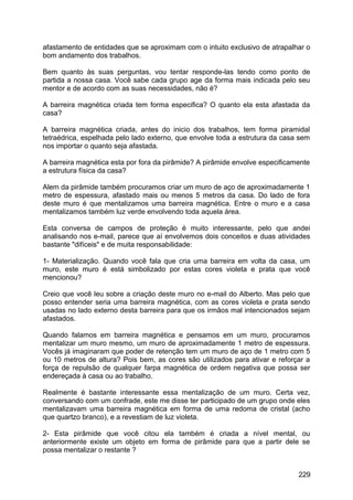 afastamento de entidades que se aproximam com o intuito exclusivo de atrapalhar o
bom andamento dos trabalhos.
Bem quanto às suas perguntas, vou tentar responde-las tendo como ponto de
partida a nossa casa. Você sabe cada grupo age da forma mais indicada pelo seu
mentor e de acordo com as suas necessidades, não é?
A barreira magnética criada tem forma especifica? O quanto ela esta afastada da
casa?
A barreira magnética criada, antes do inicio dos trabalhos, tem forma piramidal
tetraédrica, espelhada pelo lado externo, que envolve toda a estrutura da casa sem
nos importar o quanto seja afastada.
A barreira magnética esta por fora da pirâmide? A pirâmide envolve especificamente
a estrutura física da casa?
Alem da pirâmide também procuramos criar um muro de aço de aproximadamente 1
metro de espessura, afastado mais ou menos 5 metros da casa. Do lado de fora
deste muro é que mentalizamos uma barreira magnética. Entre o muro e a casa
mentalizamos também luz verde envolvendo toda aquela área.
Esta conversa de campos de proteção é muito interessante, pelo que andei
analisando nos e-mail, parece que aí envolvemos dois conceitos e duas atividades
bastante "difíceis" e de muita responsabilidade:
1- Materialização. Quando você fala que cria uma barreira em volta da casa, um
muro, este muro é está simbolizado por estas cores violeta e prata que você
mencionou?
Creio que você leu sobre a criação deste muro no e-mail do Alberto. Mas pelo que
posso entender seria uma barreira magnética, com as cores violeta e prata sendo
usadas no lado externo desta barreira para que os irmãos mal intencionados sejam
afastados.
Quando falamos em barreira magnética e pensamos em um muro, procuramos
mentalizar um muro mesmo, um muro de aproximadamente 1 metro de espessura.
Vocês já imaginaram que poder de retenção tem um muro de aço de 1 metro com 5
ou 10 metros de altura? Pois bem, as cores são utilizados para ativar e reforçar a
força de repulsão de qualquer farpa magnética de ordem negativa que possa ser
endereçada à casa ou ao trabalho.
Realmente é bastante interessante essa mentalização de um muro. Certa vez,
conversando com um confrade, este me disse ter participado de um grupo onde eles
mentalizavam uma barreira magnética em forma de uma redoma de cristal (acho
que quartzo branco), e a revestiam de luz violeta.
2- Esta pirâmide que você citou ela também é criada a nível mental, ou
anteriormente existe um objeto em forma de pirâmide para que a partir dele se
possa mentalizar o restante ?
229
 