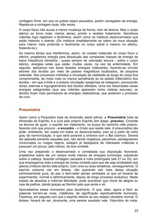 contagem firme, em que os pulsos sejam pausados, porém carregados de energia.
Repete-se a contagem duas, três vezes.
O corpo físico não acusa a menor mudança de forma, nem de textura. Mas o corpo
etérico se torna mole, menos denso, pronto a receber tratamento. Sensitivos
videntes logo registram o fenômeno, assim como os médicos desencarnados que
estão tratando o doente. (Os médicos imediatamente se valem da nova situação
para intervir mais profunda e facilmente no corpo astral e mesmo no etérico,
tratando-os.).
Ao mesmo tempo que interferimos, assim, na coesão molecular do corpo físico e
etérico, projetamos energia para dissolução das compactas massas de energia de
baixa freqüência vibratória - quase sempre de coloração escura - sobre o corpo
etérico, energias estas que estão, muitas vezes, na raiz da enfermidade. Em
seguida, aplicamos nas áreas lesadas energias vitalizantes, fazendo-as circular
através dos tecidos por meio de passes magnéticos localizados, de pequena
extensão. Nos processos mórbidos a circulação da vitalidade ao longo do corpo fica
comprometida, de modo mais ou menos semelhante ao do estado inflamatório dos
tecidos - em que a linfa e a própria circulação sangüínea se estagnam, provocando
dores, edemas e ingurgitamentos dos tecidos afetados. Uma vez dissociadas essas
energias estagnantes (que aos videntes aparecem como nódoas escuras), os
tecidos ficam mais permeáveis às energias vitalizadoras, que aceleram o processo
da cura.
Pneumiatria
Assim como a Psiquiatria trata da dimensão astral (alma), a Pneumiatria trata da
dimensão do Espírito, é a cura pelo próprio Espírito (em grego, pneuma). Consiste
na técnica de guiar, o espírito em tratamento, na busca do caminho nele próprio,
fazendo com que procure - e encontre - o Cristo que reside nele. A pneumiatria não
pode, entretanto, ser usada em todos os desencarnados, pois só a partir de certo
grau de harmonização, é que será possível a sintonia com o Eu cósmico. Deverá
ser aplicada somente naqueles que, não sendo vingativos, perversos, perseguidores
contumazes ou magos negros, estejam já desligados de interesses materiais e
possuam um pouco, pelo menos, de boa vontade.
Uma vez preparado o desencarnado e constatada sua disposição favorável,
projetamos sobre ele um campo muito intenso de energias luminosas, sobretudo
sobre a cabeça, fazendo contagem pausada e mais prolongada (até 21 ou 33), em
que empregamos toda a energia de nossa vontade para que ele seja arrebatado aos
planos crísticos dentro dele próprio. Com uma ou duas tentativas, conseguiremos. O
espírito costuma cair em êxtase, não querendo sair mais dessa situação
luminosamente pura, de paz e bem-estar jamais sonhados (e que só haveria de
experimentar, normal e definitivamente, depois de longo processo evolutivo). Neste
estado de absoluta e indizível felicidade, pode acontecer que chore de alegria ou
caia de joelhos, dando graças ao Senhor pelo que sente e vê.
Aproveitamos esses momentos para doutriná-lo. O que, aliás, agora é fácil: as
palavras tornam-se vivas, indeléveis, de significação espiritualmente iluminada.
Fazemos, em seguida com que o espírito retorne ao seu estado vibratório normal. O
êxtase, haverá de ser, doravante, uma perene saudade nele. Vislumbre da meta,
23
 