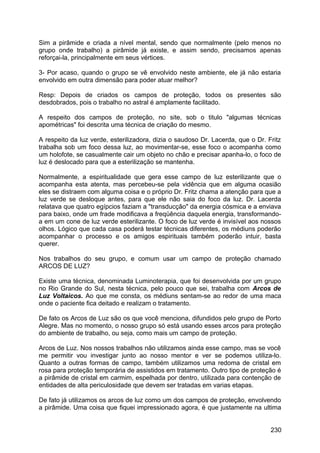 Sim a pirâmide e criada a nível mental, sendo que normalmente (pelo menos no
grupo onde trabalho) a pirâmide já existe, e assim sendo, precisamos apenas
reforçai-la, principalmente em seus vértices.
3- Por acaso, quando o grupo se vê envolvido neste ambiente, ele já não estaria
envolvido em outra dimensão para poder atuar melhor?
Resp: Depois de criados os campos de proteção, todos os presentes são
desdobrados, pois o trabalho no astral é amplamente facilitado.
A respeito dos campos de proteção, no site, sob o titulo "algumas técnicas
apométricas" foi descrita uma técnica de criação do mesmo.
A respeito da luz verde, esterilizadora, dizia o saudoso Dr. Lacerda, que o Dr. Fritz
trabalha sob um foco dessa luz, ao movimentar-se, esse foco o acompanha como
um holofote, se casualmente cair um objeto no chão e precisar apanha-lo, o foco de
luz é deslocado para que a esterilização se mantenha.
Normalmente, a espiritualidade que gera esse campo de luz esterilizante que o
acompanha esta atenta, mas percebeu-se pela vidência que em alguma ocasião
eles se distraem com alguma coisa e o próprio Dr. Fritz chama a atenção para que a
luz verde se desloque antes, para que ele não saia do foco da luz. Dr. Lacerda
relatava que quatro egípcios faziam a "transducção" da energia cósmica e a enviava
para baixo, onde um frade modificava a freqüência daquela energia, transformando-
a em um cone de luz verde esterilizante. O foco de luz verde é invisível aos nossos
olhos. Lógico que cada casa poderá testar técnicas diferentes, os médiuns poderão
acompanhar o processo e os amigos espirituais também poderão intuir, basta
querer.
Nos trabalhos do seu grupo, e comum usar um campo de proteção chamado
ARCOS DE LUZ?
Existe uma técnica, denominada Luminoterapia, que foi desenvolvida por um grupo
no Rio Grande do Sul, nesta técnica, pelo pouco que sei, trabalha com Arcos de
Luz Voltaicos. Ao que me consta, os médiuns sentam-se ao redor de uma maca
onde o paciente fica deitado e realizam o tratamento.
De fato os Arcos de Luz são os que você menciona, difundidos pelo grupo de Porto
Alegre. Mas no momento, o nosso grupo só está usando esses arcos para proteção
do ambiente de trabalho, ou seja, como mais um campo de proteção.
Arcos de Luz. Nos nossos trabalhos não utilizamos ainda esse campo, mas se você
me permitir vou investigar junto ao nosso mentor e ver se podemos utiliza-lo.
Quanto a outras formas de campo, também utilizamos uma redoma de cristal em
rosa para proteção temporária de assistidos em tratamento. Outro tipo de proteção é
a pirâmide de cristal em carmim, espelhada por dentro, utilizada para contenção de
entidades de alta periculosidade que devem ser tratadas em varias etapas.
De fato já utilizamos os arcos de luz como um dos campos de proteção, envolvendo
a pirâmide. Uma coisa que fiquei impressionado agora, é que justamente na ultima
230
 