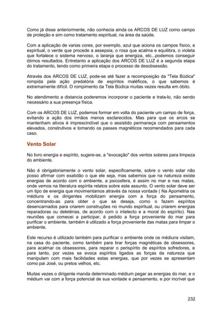 Como já disse anteriormente, não conhecia ainda os ARCOS DE LUZ como campo
de proteção e sim como tratamento espiritual, na área da saúde.
Com a aplicação de varias cores, por exemplo, azul que aciona os campos físico, e
espiritual, o verde que procede a assepsia, o rosa que acalma e equilibra, o violeta
que fortalece o sistema nervoso, o laranja que energiza, etc...podemos conseguir
ótimos resultados. Entretanto a aplicação dos ARCOS DE LUZ é a segunda etapa
do tratamento, tendo como primeira etapa o processo de desobsessão.
Através dos ARCOS DE LUZ, pode-se até fazer a recomposição da "Tela Búdica"
rompida pela ação predatória de espíritos maléficos, o que sabemos é
extremamente difícil. O rompimento da Tela Búdica muitas vezes resulta em óbito.
No atendimento a distancia poderemos incorporar o paciente e trata-lo, não sendo
necessário a sua presença física.
Com os ARCOS DE LUZ, podemos formar em volta do paciente um campo de força,
evitando a ação dos irmãos menos esclarecidos. Mas para que os arcos se
mantenham ativos é imprescindível que o assistido permaneça com pensamentos
elevados, construtivos e tomando os passes magnéticos recomendados para cada
caso.
Vento Solar
No livro energia e espírito, sugere-se, a "evocação" dos ventos solares para limpeza
do ambiente.
Não é obrigatoriamente o vento solar, especificamente, sobre o vento solar não
posso afirmar com exatidão o que ele seja, mas sabemos que na natureza existe
energias de acordo com o ambiente, a psicosfera, é assim no mar e nas matas,
onde vemos na literatura espírita relatos sobre este assunto. O vento solar deve ser
um tipo de energia que movimentamos através da nossa vontade ( Na Apometria os
médiuns e os dirigentes mobilizam energia com a força do pensamento,
concentrando-as para obter o que se deseja, como o fazem espíritos
desencarnados para criarem construções no mundo espiritual, ou criarem energias
reparadoras ou deletérias, de acordo com o intelecto e a moral do espírito). Nas
reuniões que comecei a participar, é pedido a força proveniente do mar para
purificar o ambiente, também é utilizado a força proveniente das matas para limpar o
ambiente.
Este recurso é utilizado também para purificar o ambiente onde os médiuns visitam,
na casa do paciente, como também para tirar forças magnéticas de obsessores,
para acalmar os obsessores, para reparar o perispírito de espíritos sofredores, e
para tanto, por vezes se evoca espíritos ligados as forças da natureza que
manipulam com mais facilidades estas energias, que por vezes se apresentam
como pai José, ou pretos velhos, etc.
Muitas vezes o dirigente manda determinado médium pegar as energias do mar, e o
médium vai com a força potencial de sua vontade e pensamento, e por incrível que
232
 