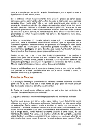 pareça, a energia vem e o espírito a sente. Quando começarmos a praticar mais a
Apometria você verá isto na prática.
Se o ambiente estiver magneticamente muito pesado, procura-se cortar esses
campos negativos com "vento solar", a fim de cortar e fragmentar esses campos
parasitas. Esse "vento solar" não é um vento propriamente dito, porém é a
emanação proveniente do Sol, de bilhões de partículas subatômicas, tais como
Prótons, Nêutrons, Elétrons e infinidades de outras partículas, animadas de alta
velocidade que banham a Terra constantemente e que no hemisfério Norte, formam
as belíssimas auroras boreais, na alta estratosfera. Essa emanação dinâmica tem a
propriedade de influir magneticamente nos campos de freqüência mais baixa,
desfazendo-os.
A força do pensamento do operador treinado exerce ação poderosa sobre essas
partículas, dada a velocidade extremamente dinâmica, que se aglutinam sob a
vontade do operador, transformando-se em poderoso fluxo energético. Tem, dessa
forma, poder de desintegrar o magnetismo parasita existente no ambiente.
Acompanhar de contagem, em geral de sete a dez pulsos. "Vento solar", cortando,
fragmentando e desintegrando os campos parasitas negativos.
Quanto ao uso das ondas do mar, para limpeza e purificação, o sal marinho é
esterilizante, pois são os cristais que são utilizados para se desfazer formas de
pensamentos, vermes astrais, placas e miasmas. Essas qualidades também são
executadas pela "água crística", que me parece ser proveniente do mar da Galiléia.
Mesmo no plano físico podemos nos utilizar dessas propriedades.
O prana emitido pelas matas é extremamente energizante, e isso pode ser sentido
por qualquer encarnado, bastando entrar em uma e tentar perceber o aroma, o
frescor e a vibração que o perpassará.
Energias da Natureza
1. A evocação de energias provenientes da natureza são mais facilmente utilizáveis
para este fim ou de acordo com a forca mental do grupo pode-se utilizar qualquer
tipo de vibração energética para limpeza ambiental?
2. Quais os procedimentos utilizados dentre os assinantes que participam de
reuniões de Apometria para esta finalidade?
3. Alguém já analisou a influencia deste procedimento no decorrer da reunião?
Parando para pensar em como tenho agido (estou recém trabalhando como
dirigente apométrico e doutrinador, pois nunca havia atuado em tais papeis, antes
da Apometria), Tenho adotado muito a intuição, ao sentir que precisamos de
harmonizar o ambiente, antes de um atendimento, utilizando uma maneira ou outra,
qual a eficácia de uma ou outra forma, não me detive a analisar com a profundidade
que o amigo deseja, outros métodos que tenho utilizado, e' uma oração, de São
Francisco, Pai Nosso, Ave Maria, ou a leitura de um trecho do Evangelho. Algumas
vezes, também os médiuns, principalmente os mais novos, continuam vibrando na
sintonia atendida, o que requer limpeza e harmonização dos seus chakras. Então,
233
 