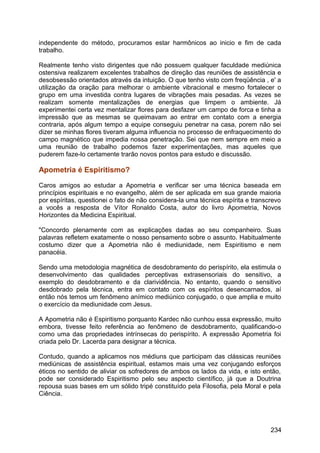 independente do método, procuramos estar harmônicos ao inicio e fim de cada
trabalho.
Realmente tenho visto dirigentes que não possuem qualquer faculdade mediúnica
ostensiva realizarem excelentes trabalhos de direção das reuniões de assistência e
desobsessão orientados através da intuição. O que tenho visto com freqüência , e' a
utilização da oração para melhorar o ambiente vibracional e mesmo fortalecer o
grupo em uma investida contra lugares de vibrações mais pesadas. As vezes se
realizam somente mentalizações de energias que limpem o ambiente. Já
experimentei certa vez mentalizar flores para desfazer um campo de forca e tinha a
impressão que as mesmas se queimavam ao entrar em contato com a energia
contraria, após algum tempo a equipe conseguiu penetrar na casa, porem não sei
dizer se minhas flores tiveram alguma influencia no processo de enfraquecimento do
campo magnético que impedia nossa penetração. Sei que nem sempre em meio a
uma reunião de trabalho podemos fazer experimentações, mas aqueles que
puderem faze-lo certamente trarão novos pontos para estudo e discussão.
Apometria é Espiritismo?
Caros amigos ao estudar a Apometria e verificar ser uma técnica baseada em
princípios espirituais e no evangelho, além de ser aplicada em sua grande maioria
por espíritas, questionei o fato de não considera-la uma técnica espírita e transcrevo
a vocês a resposta de Vítor Ronaldo Costa, autor do livro Apometria, Novos
Horizontes da Medicina Espiritual.
"Concordo plenamente com as explicações dadas ao seu companheiro. Suas
palavras refletem exatamente o nosso pensamento sobre o assunto. Habitualmente
costumo dizer que a Apometria não é mediunidade, nem Espiritismo e nem
panacéia.
Sendo uma metodologia magnética de desdobramento do perispírito, ela estimula o
desenvolvimento das qualidades perceptivas extrasensoriais do sensitivo, a
exemplo do desdobramento e da clarividência. No entanto, quando o sensitivo
desdobrado pela técnica, entra em contato com os espíritos desencarnados, aí
então nós temos um fenômeno anímico mediúnico conjugado, o que amplia e muito
o exercício da mediunidade com Jesus.
A Apometria não é Espiritismo porquanto Kardec não cunhou essa expressão, muito
embora, tivesse feito referência ao fenômeno de desdobramento, qualificando-o
como uma das propriedades intrínsecas do perispírito. A expressão Apometria foi
criada pelo Dr. Lacerda para designar a técnica.
Contudo, quando a aplicamos nos médiuns que participam das clássicas reuniões
mediúnicas de assistência espiritual, estamos mais uma vez conjugando esforços
éticos no sentido de aliviar os sofredores de ambos os lados da vida, e isto então,
pode ser considerado Espiritismo pelo seu aspecto científico, já que a Doutrina
repousa suas bases em um sólido tripé constituído pela Filosofia, pela Moral e pela
Ciência.
234
 