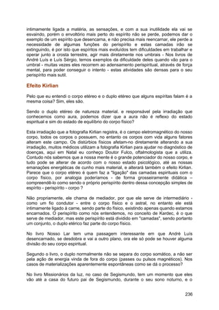 intimamente ligada a matéria, as sensações, e com a sua inutilidade ela vai se
esvaindo, porém o envoltório mais perto do espírito não se perde, podemos dar o
exemplo de um espírito que desencarna, e não precisa mais reencarnar, ele perde a
necessidade de algumas funções do perispírito e estas camadas irão se
extinguindo, é por isto que espíritos mais evoluídos tem dificuldades em trabalhar e
operar junto a crosta terrestre, agir mais diretamente nos umbrais - Nos livros de
André Luís e Luís Sérgio, temos exemplos da dificuldade deles quando vão para o
umbral - muitas vezes eles recorrem ao adensamento perispiritual, através de força
mental, para poder conseguir o intento - estas atividades são densas para o seu
perispírito mais sutil.
Efeito Kirlian
Pelo que eu entendi o corpo etéreo e o duplo etéreo que alguns espíritas falam é a
mesma coisa? Sim, eles são.
Sendo o duplo etéreo de natureza material. e responsável pela irradiação que
conhecemos como aura, podemos dizer que a aura não é reflexo do estado
espiritual e sim do estado de equilíbrio do corpo físico?
Esta irradiação que a fotografia Kirlian registra, é o campo eletromagnético do nosso
corpo, todos os corpos o possuem, no entanto os corpos com vida alguns fatores
alteram este campo. Os distúrbios físicos afetam-no diretamente alterando a sua
irradiação, muitos médicos utilizam a fotografia Kirlian para ajudar no diagnóstico de
doenças, aqui em Natal eu conheço Doutor Fulco, oftalmologista que a utiliza.
Contudo nós sabemos que a nossa mente é o grande potenciador do nosso corpo, e
tudo pode se alterar de acordo com o nosso estado psicológico, até as nossas
emanações energéticas de cunho mais material, e alterará também o efeito Kirlian.
Parece que o corpo etéreo é quem faz a "ligação" das camadas espirituais com o
corpo físico, por analogia poderíamos - de forma grosseiramente didática –
compreendê-lo como sendo o próprio perispírito dentro dessa concepção simples de
espírito - perispírito - corpo ?
Não propriamente, ele chama de mediador, por que ele serve de intermediário -
como um fio condutor - entre o corpo físico e o astral, no entanto ele está
intimamente ligado à carne, sendo parte do físico, existindo apenas quando estamos
encarnados. O perispírito como nós entendemos, no conceito de Kardec, é o que
serve de mediador, mas este perispírito está dividido em "camadas", sendo portanto
um conjunto, o duplo etérico faz parte do corpo físico.
No livro Nosso Lar tem uma passagem interessante em que André Luís
desencarnado, se desdobra e vai a outro plano, ora ele só pode se houver alguma
divisão do seu corpo espiritual.
Segundo o livro, o duplo normalmente não se separa do corpo somático, a não ser
pela ação de energia vinda de fora do corpo (passes ou pulsos magnéticos). Nos
casos de materializações aparentemente espontâneas como se dá o processo?
No livro Missionários da luz, no caso de Segismundo, tem um momento que eles
vão até a casa do futuro pai de Segismundo, durante o seu sono noturno, e o
236
 