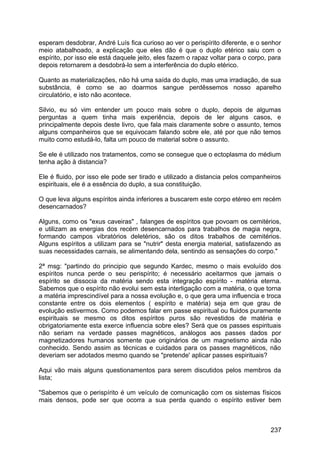 esperam desdobrar, André Luís fica curioso ao ver o perispírito diferente, e o senhor
meio atabalhoado, a explicação que eles dão é que o duplo etérico saiu com o
espírito, por isso ele está daquele jeito, eles fazem o rapaz voltar para o corpo, para
depois retornarem a desdobrá-lo sem a interferência do duplo etérico.
Quanto as materializações, não há uma saída do duplo, mas uma irradiação, de sua
substância, é como se ao doarmos sangue perdêssemos nosso aparelho
circulatório, e isto não acontece.
Silvio, eu só vim entender um pouco mais sobre o duplo, depois de algumas
perguntas a quem tinha mais experiência, depois de ler alguns casos, e
principalmente depois deste livro, que fala mais claramente sobre o assunto, temos
alguns companheiros que se equivocam falando sobre ele, até por que não temos
muito como estudá-lo, falta um pouco de material sobre o assunto.
Se ele é utilizado nos tratamentos, como se consegue que o ectoplasma do médium
tenha ação à distancia?
Ele é fluido, por isso ele pode ser tirado e utilizado a distancia pelos companheiros
espirituais, ele é a essência do duplo, a sua constituição.
O que leva alguns espíritos ainda inferiores a buscarem este corpo etéreo em recém
desencarnados?
Alguns, como os "exus caveiras" , falanges de espíritos que povoam os cemitérios,
e utilizam as energias dos recém desencarnados para trabalhos de magia negra,
formando campos vibratórios deletérios, são os ditos trabalhos de cemitérios.
Alguns espíritos a utilizam para se "nutrir" desta energia material, satisfazendo as
suas necessidades carnais, se alimentando dela, sentindo as sensações do corpo."
2ª msg: "partindo do principio que segundo Kardec, mesmo o mais evoluído dos
espíritos nunca perde o seu perispírito; é necessário aceitarmos que jamais o
espírito se dissocia da matéria sendo esta integração espírito - matéria eterna.
Sabemos que o espírito não evolui sem esta interligação com a matéria, o que torna
a matéria imprescindível para a nossa evolução e, o que gera uma influencia e troca
constante entre os dois elementos ( espírito e matéria) seja em que grau de
evolução estivermos. Como podemos falar em passe espiritual ou fluidos puramente
espirituais se mesmo os ditos espíritos puros são revestidos de matéria e
obrigatoriamente esta exerce influencia sobre eles? Será que os passes espirituais
não seriam na verdade passes magnéticos, análogos aos passes dados por
magnetizadores humanos somente que originários de um magnetismo ainda não
conhecido. Sendo assim as técnicas e cuidados para os passes magnéticos, não
deveriam ser adotados mesmo quando se "pretende' aplicar passes espirituais?
Aqui vão mais alguns questionamentos para serem discutidos pelos membros da
lista;
"Sabemos que o perispírito é um veículo de comunicação com os sistemas físicos
mais densos, pode ser que ocorra a sua perda quando o espírito estiver bem
237
 