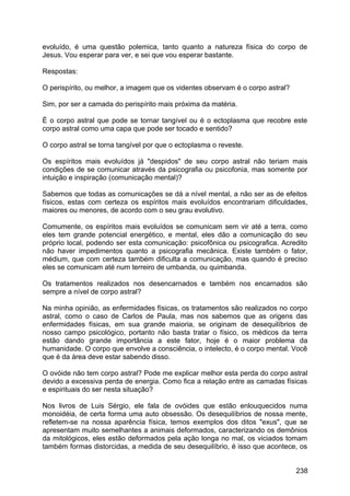 evoluído, é uma questão polemica, tanto quanto a natureza física do corpo de
Jesus. Vou esperar para ver, e sei que vou esperar bastante.
Respostas:
O perispírito, ou melhor, a imagem que os videntes observam é o corpo astral?
Sim, por ser a camada do perispírito mais próxima da matéria.
É o corpo astral que pode se tornar tangível ou é o ectoplasma que recobre este
corpo astral como uma capa que pode ser tocado e sentido?
O corpo astral se torna tangível por que o ectoplasma o reveste.
Os espíritos mais evoluídos já "despidos" de seu corpo astral não teriam mais
condições de se comunicar através da psicografia ou psicofonia, mas somente por
intuição e inspiração (comunicação mental)?
Sabemos que todas as comunicações se dá a nível mental, a não ser as de efeitos
físicos, estas com certeza os espíritos mais evoluídos encontrariam dificuldades,
maiores ou menores, de acordo com o seu grau evolutivo.
Comumente, os espíritos mais evoluídos se comunicam sem vir até a terra, como
eles tem grande potencial energético, e mental, eles dão a comunicação do seu
próprio local, podendo ser esta comunicação: psicofônica ou psicografica. Acredito
não haver impedimentos quanto a psicografia mecânica. Existe também o fator,
médium, que com certeza também dificulta a comunicação, mas quando é preciso
eles se comunicam até num terreiro de umbanda, ou quimbanda.
Os tratamentos realizados nos desencarnados e também nos encarnados são
sempre a nível de corpo astral?
Na minha opinião, as enfermidades físicas, os tratamentos são realizados no corpo
astral, como o caso de Carlos de Paula, mas nos sabemos que as origens das
enfermidades físicas, em sua grande maioria, se originam de desequilíbrios de
nosso campo psicológico, portanto não basta tratar o físico, os médicos da terra
estão dando grande importância a este fator, hoje é o maior problema da
humanidade. O corpo que envolve a consciência, o intelecto, é o corpo mental. Você
que é da área deve estar sabendo disso.
O ovóide não tem corpo astral? Pode me explicar melhor esta perda do corpo astral
devido a excessiva perda de energia. Como fica a relação entre as camadas físicas
e espirituais do ser nesta situação?
Nos livros de Luis Sérgio, ele fala de ovóides que estão enlouquecidos numa
monoidéia, de certa forma uma auto obsessão. Os desequilíbrios de nossa mente,
refletem-se na nossa aparência física, temos exemplos dos ditos "exus", que se
apresentam muito semelhantes a animais deformados, caracterizando os demônios
da mitológicos, eles estão deformados pela ação longa no mal, os viciados tomam
também formas distorcidas, a medida de seu desequilíbrio, é isso que acontece, os
238
 
