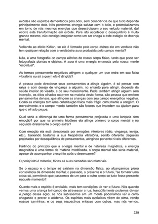 ovóides são espíritos dementados pelo ódio, sem consciência de que tudo depende
principalmente dele. Nós perdemos energia salutar com o ódio, e potencializamos
em torno de nós mesmos energias que desestruturam o seu veículo material, daí
ocorre esta transformação em ovóide. Para isto acontecer o desequilíbrio é muito
grande mesmo, não consigo imaginar como um ser chega a este estágio de doença
mental.
Voltando ao efeito Kirlian, se ele é formado pelo corpo etéreo ele em verdade não
tem qualquer relação com a verdadeira aura produzida pelo campo mental?
Não, é uma fotografia do campo elétrico do nosso corpo físico, tanto que pode ser
fotografada plantas e objetos. A aura é uma energia emanada pela nossa mente
"espiritual".
As formas pensamento negativas atingem a qualquer um que entra em sua faixa
vibratória ou só a quem ela é dirigida?
A pessoa pode direcionar seus pensamentos a atingir alguém, é só pensar com
raiva e com desejo de vingança a alguém, no entanto para atingir, depende da
saúde interior do visado, e de seu merecimento. Pode também atingir alguém sem
intenção, os ditos olhados ocorrem na maioria desta forma, são pessoa que emitem
pensamentos densos, que atingem as crianças com seu campo energético negativo.
Como as crianças tem uma constituição física mais frágil, comumente a atingem. O
merecimento, e o campo mental também são fatores que impedem ou ajudam para
que o olhado pegue.
Qual seria a diferença de uma forma pensamento projetada e uma lançada com
emoção? por que na primeira hipótese ela atinge primeiro o corpo mental e na
segunda diretamente o corpo astral?
Com emoção ela está direcionada por emoções inferiores (ódio, vingança, inveja,
etc.), baixando bastante a sua freqüência vibratória, sendo diferente daquelas
projetadas por desequilíbrios de pensamentos, atingindo portanto níveis diferentes.
Partindo do princípio que a energia mental é de natureza magnética, e energia
magnética é uma forma de matéria modificada, o corpo mental não seria material,
apesar de acompanhar o espírito após o desencarne?
O perispírito é material, todas as suas camadas são materiais.
Se o espaço e o tempo só existem na dimensão física, ao alcançarmos plena
consciência da dimensão mental, o passado, o presente e o futuro, "se tornam' uma
coisa só, permitindo que passemos de um para o outro como se tudo fosse presente
naquele momento?
Quanto mais o espírito é evoluído, mais tem condições de ver o futuro. Nós quando
vemos uma criança brincando de atravessar a rua, tranqüilamente podemos divisar
o perigo dessa ação, se nós subíssemos em um monte poderíamos ver o carro
chegando e prever o acidente. Os espíritos mais evoluídos vêem de cima, vendo
nossos caminhos, e os seus respectivos enlaces com outros, mas nós vemos,
239
 