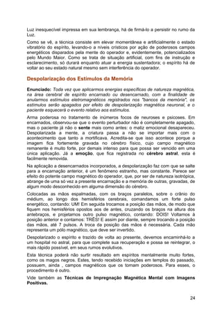 Luz inesquecível impressa em sua lembrança, há de firmá-lo a persistir no rumo da
Luz.
Como se vê, a técnica consiste em elevar momentânea e artificialmente o estado
vibratório do espírito, levando-o a níveis crísticos por ação de poderosos campos
energéticos disparados pela mente do operador e, evidentemente, potencializados
pelo Mundo Maior. Como se trata de situação artificial, com fins de instrução e
esclarecimento, só durará enquanto atuar a energia sustentadora; o espírito há de
voltar ao seu estado natural mesmo sem interferência do operador.
Despolarização dos Estímulos da Memória
Enunciado: Toda vez que aplicarmos energias específicas de natureza magnética,
na área cerebral de espírito encarnado ou desencarnado, com a finalidade de
anularmos estímulos eletromagnéticos registrados nos "bancos da memória", os
estímulos serão apagados por efeito de despolarização magnética neuronal, e o
paciente esquecerá o evento relativo aos estímulos.
Arma poderosa no tratamento de inúmeros focos de neuroses e psicoses. Em
encarnados, observou-se que o evento perturbador não é completamente apagado,
mas o paciente já não o sente mais como antes: o matiz emocional desapareceu.
Despolarizada a mente, a criatura passa a não se importar mais com o
acontecimento que tanto a mortificava. Acredita-se que isso acontece porque a
imagem fica fortemente gravada no cérebro físico, cujo campo magnético
remanente é muito forte, por demais intenso para que possa ser vencido em uma
única aplicação. Já a emoção, que fica registrada no cérebro astral, esta é
facilmente removida.
Na aplicação a desencarnados incorporados, a despolarização faz com que se salte
para a encarnação anterior, é um fenômeno estranho, mas constante. Parece ser
efeito do potente campo magnético do operador, que, por ser de natureza isotrópica,
abrange de uma só vez a presente encarnação e a memória de outras, gravadas, de
algum modo desconhecido em alguma dimensão do cérebro.
Colocadas as mãos espalmadas, com os braços paralelos, sobre o crânio do
médium, ao longo dos hemisférios cerebrais, comandamos um forte pulso
energético, contando: UM! Em seguida trocamos a posição das mãos, de modo que
fiquem nos hemisférios opostos aos de antes, cruzando os braços na altura dos
antebraços, e projetamos outro pulso magnético, contando: DOIS! Voltamos à
posição anterior e contamos: TRÊS! E assim por diante, sempre trocando a posição
das mãos, até 7 pulsos. A troca da posição das mãos é necessária. Cada mão
representa um pólo magnético, que deve ser invertido.
Despolarizado o espírito e trazido de volta ao presente, devemos encaminhá-lo a
um hospital no astral, para que complete sua recuperação e possa se reintegrar, o
mais rápido possível, em seus rumos evolutivos.
Esta técnica poderá não surtir resultado em espíritos mentalmente muito fortes,
como os magos negros. Estes, tendo recebido iniciações em templos do passado,
possuem, ainda , campos magnéticos que os tornam poderosos. Para esses, o
procedimento é outro.
Vide também as Técnicas de Impregnação Magnética Mental com Imagens
Positivas.
24
 