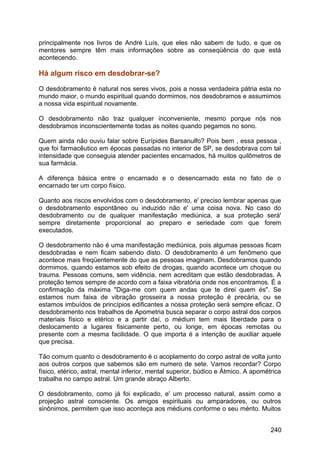 principalmente nos livros de André Luís, que eles não sabem de tudo, e que os
mentores sempre têm mais informações sobre as conseqüência do que está
acontecendo.
Há algum risco em desdobrar-se?
O desdobramento é natural nos seres vivos, pois a nossa verdadeira pátria esta no
mundo maior, o mundo espiritual quando dormimos, nos desdobramos e assumimos
a nossa vida espiritual novamente.
O desdobramento não traz qualquer inconveniente, mesmo porque nós nos
desdobramos inconscientemente todas as noites quando pegamos no sono.
Quem ainda não ouviu falar sobre Eurípides Barsanulfo? Pois bem , essa pessoa ,
que foi farmacêutico em épocas passadas no interior de SP, se desdobrava com tal
intensidade que conseguia atender pacientes encarnados, há muitos quilômetros de
sua farmácia.
A diferença básica entre o encarnado e o desencarnado esta no fato de o
encarnado ter um corpo físico.
Quanto aos riscos envolvidos com o desdobramento, e' preciso lembrar apenas que
o desdobramento espontâneo ou induzido não e' uma coisa nova. No caso do
desdobramento ou de qualquer manifestação mediúnica, a sua proteção será'
sempre diretamente proporcional ao preparo e seriedade com que forem
executados.
O desdobramento não é uma manifestação mediúnica, pois algumas pessoas ficam
desdobradas e nem ficam sabendo disto. O desdobramento é um fenômeno que
acontece mais freqüentemente do que as pessoas imaginam. Desdobramos quando
dormimos, quando estamos sob efeito de drogas, quando acontece um choque ou
trauma. Pessoas comuns, sem vidência, nem acreditam que estão desdobradas. A
proteção temos sempre de acordo com a faixa vibratória onde nos encontramos. É a
confirmação da máxima "Diga-me com quem andas que te direi quem és". Se
estamos num faixa de vibração grosseira a nossa proteção é precária, ou se
estamos imbuídos de princípios edificantes a nossa proteção será sempre eficaz. O
desdobramento nos trabalhos de Apometria busca separar o corpo astral dos corpos
materiais físico e etérico e a partir daí, o médium tem mais liberdade para o
deslocamento a lugares fisicamente perto, ou longe, em épocas remotas ou
presente com a mesma facilidade. O que importa é a intenção de auxiliar aquele
que precisa.
Tão comum quanto o desdobramento é o acoplamento do corpo astral de volta junto
aos outros corpos que sabemos são em numero de sete. Vamos recordar? Corpo
físico, etérico, astral, mental inferior, mental superior, búdico e Átmico. A apométrica
trabalha no campo astral. Um grande abraço Alberto.
O desdobramento, como já foi explicado, e' um processo natural, assim como a
projeção astral consciente. Os amigos espirituais ou amparadores, ou outros
sinônimos, permitem que isso aconteça aos médiuns conforme o seu mérito. Muitos
240
 