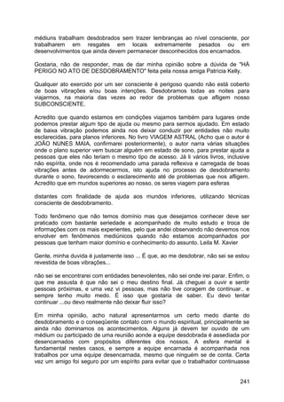 médiuns trabalham desdobrados sem trazer lembranças ao nível consciente, por
trabalharem em resgates em locais extremamente pesados ou em
desenvolvimentos que ainda devem permanecer desconhecidos dos encarnados.
Gostaria, não de responder, mas de dar minha opinião sobre a dúvida de "HÁ
PERIGO NO ATO DE DESDOBRAMENTO" feita pela nossa amiga Patrícia Kelly.
Qualquer ato exercido por um ser consciente é perigoso quando não está coberto
de boas vibrações e/ou boas intenções. Desdobramos todas as noites para
viajarmos, na maioria das vezes ao redor de problemas que afligem nosso
SUBCONSCIENTE.
Acredito que quando estamos em condições viajamos também para lugares onde
podemos prestar algum tipo de ajuda ou mesmo para sermos ajudado. Em estado
de baixa vibração podemos ainda nos deixar conduzir por entidades não muito
esclarecidas, para planos inferiores. No livro VIAGEM ASTRAL (Acho que o autor é
JOÃO NUNES MAIA, confirmarei posteriormente), o autor narra várias situações
onde o plano superior vem buscar alguém em estado de sono, para prestar ajuda a
pessoas que eles não teriam o mesmo tipo de acesso. Já li vários livros, inclusive
não espírita, onde nos é recomendado uma parada reflexiva e carregada de boas
vibrações antes de adormecermos, isto ajuda no processo de desdobramento
durante o sono, favorecendo o esclarecimento até de problemas que nos afligem.
Acredito que em mundos superiores ao nosso, os seres viagem para esferas
distantes com finalidade de ajuda aos mundos inferiores, utilizando técnicas
consciente de desdobramento.
Todo fenômeno que não temos domínio mas que desejamos conhecer deve ser
praticado com bastante seriedade e acompanhado de muito estudo e troca de
informações com os mais experientes, pelo que andei observando não devemos nos
envolver em fenômenos mediúnicos quando não estamos acompanhados por
pessoas que tenham maior domínio e conhecimento do assunto. Leila M. Xavier
Gente, minha duvida é justamente isso ... É que, ao me desdobrar, não sei se estou
revestida de boas vibrações...
não sei se encontrarei com entidades benevolentes, não sei onde irei parar. Enfim, o
que me assusta é que não sei o meu destino final. Já cheguei a ouvir e sentir
pessoas próximas, e uma vez vi pessoas, mas não tive coragem de continuar.. e
sempre tenho muito medo. É isso que gostaria de saber. Eu devo tentar
continuar ...ou devo realmente não deixar fluir isso?
Em minha opinião, acho natural apresentarmos um certo medo diante do
desdobramento e o conseqüente contato com o mundo espiritual, principalmente se
ainda não dominamos os acontecimentos. Alguns já devem ter ouvido de um
médium ou participado de uma reunião aonde a equipe desdobrada é assediada por
desencarnados com propósitos diferentes dos nossos. A esfera mental é
fundamental nestes casos, e sempre a equipe encarnada é acompanhada nos
trabalhos por uma equipe desencarnada, mesmo que ninguém se de conta. Certa
vez um amigo foi seguro por um espírito para evitar que o trabalhador continuasse
241
 