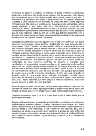 em direção ao objetivo. O médium se recolheu em prece e mesmo sendo liberado
após alguns instantes e não tendo sofrido nenhum tipo de agressão, nos instantes
que permaneceu seguro pelo desencarnado experimentou medo e angustia. E'
importante que tenhamos em mente a necessidade de um preparo adequado,
seriedade e uma comunhão bem orientada no evangelho com o plano espiritual.
Particularmente não acho conveniente que se faca experiência com contatos com o
mundo espiritual, e aqui incluo não só o desdobramento como ate uma
comunicação efetiva, se estivermos sozinhos, ate' que se tenha adquirido um certo
conhecimento e controle sobre o fenômeno que se esta testando. Prefiro aconselhar
que no inicio façamos testes ou em um centro que trabalhe seriamente com a
atividade que queremos desenvolver ou acompanhado de alguém mais experiente
que possa nos socorrer em caso de "surpresas."
Concordamos plenamente quando alguém sente medo ao se defrontar com algum
fenômeno desconhecido, como sentir-se desdobrado em local desconhecido e
muitas vezes hostil. O trabalho de desobsessão utilizando a técnica da Apometria
traz inúmeras vantagens porque ensina como se comportar em ocasiões em que
irmãos nossos menos esclarecidos investem contra nós enviando toda a sorte de
vibrações negativas, atrapalhando e muitas vezes impedindo o bom andamento do
trabalho. Me permita amigo Silvio, lembrar que a técnica da Apometria permite que
trabalhemos no campo astral e mental utilizando forças que a maioria dos espíritos
trevosos desconhecem. Por exemplo gostaria de citar que existem cores que
combinadas ao fluxo energético emanada do dirigente e reforçada pelos
trabalhadores do grupo realiza verdadeiros milagres. No caso desse irmão que ficou
seguro por um espírito desencarnado, poderia ser facilmente libertado se fosse
aplicado nessa entidade fluxos energéticos nas cores carmim e prata. A entidade
iria ficar totalmente paralisada, como se fosse de pedra, sem qualquer possibilidade
de manter preso o irmão encarnado desdobrado. A partir daí seria obrigação do
dirigente tentar a recuperação dessa entidade libertando-a daquele estado
temporário de paralisia, e através de uma conversa franca traze-lo para trabalhar
para Jesus. Todos sabemos que nem sempre a entidade reconhece, mas neste
casos o dirigente já sabe o que terá que fazer.
Antes de pegar no sono, procure orar, verbalizando e pensando em cada uma das
palavras em honra ao Criador, agradeça sempre as experiências do dia e peca aos
amigos espirituais que a levem a lugares onde você possa crescer espiritualmente.
Freqüente mesmo um lugar onde você possa desenvolver a mediunidade que me
parece estar aflorando.
Quando estamos doentes, procuramos um socorrista, um medico, um enfermeiro,
se eles não nos atendem, falamos com eles, puxamos os seus casacos, etc.. Assim
são os desencarnados que necessitam auxilio, procuram quem possam ajuda-los, o
médium, tendo o dom mediúnico, e' um enfermeiro em potencial, pois tem a
capacidade de ajudar, desenvolver o dom mediúnico é graduar-se como enfermeiro
e posteriormente como medico. Atender aos amigos sofredores é tarefa gratificante,
para o médium "destrambelhado", significa começar a realizar parte do seu contrato
reencarnatório.
242
 