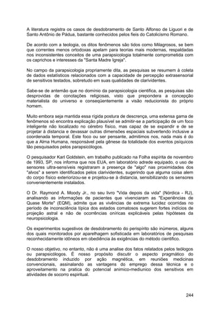 A literatura registra os casos de desdobramento de Santo Alfonso de Liguori e de
Santo Antônio de Pádua, bastante conhecidos pelos fieis do Catolicismo Romano.
De acordo com a teologia, os ditos fenômenos são tidos como Milagrosos, se bem
que correntes menos ortodoxas apelam para teorias mais modernas, respaldadas
nos inconsistentes conceitos de uma parapsicologia totalmente comprometida com
os caprichos e interesses da "Santa Madre Igreja".
No campo da parapsicologia propriamente dita, as pesquisas se resumem à coleta
de dados estatísticos relacionados com a capacidade de percepção extrasensorial
de sensitivos testados, sobretudo em suas qualidades de clarividentes.
Sabe-se de antemão que no domínio da parapsicologia cientifica, as pesquisas são
desprovidas de conotações religiosas, visto que prepondera a concepção
materialista do universo e conseqüentemente a visão reducionista do próprio
homem.
Muito embora seja mantida essa rígida postura de descrença, uma extensa gama de
fenômenos só encontra explicação plausível se admitir-se a participação de um foco
inteligente não localizado no cérebro físico, mas capaz de se expandir e de se
projetar à distancia e devassar outras dimensões espaciais subvertendo inclusive a
coordenada temporal. Este foco ou ser pensante, admitimos nos, nada mais é do
que a Alma Humana, responsável pela gênese da totalidade dos eventos psíquicos
tão pesquisados pelos parapsicólogos.
O pesquisador Karl Goldstein, em trabalho publicado na Folha espírita de novembro
de 1993, SP, nos informa que nos EUA, em laboratório adrede equipado, o uso de
sensores ultra-sensíveis registraram a presença de "algo" nas proximidades dos
"alvos" a serem identificados pelos clarividentes, sugerindo que alguma coisa alem
do corpo físico exteriorizou-se e projetou-se à distancia, sensibilizando os sensores
convenientemente instalados.
O Dr. Raymond A. Moody Jr., no seu livro "Vida depois da vida" (Nórdica - RJ),
analisando as informações de pacientes que vivenciaram as "Experiências de
Quase Morte" (EQM), admite que as vivências de extrema lucidez ocorridas no
período de inconsciência típica dos estados comatosos sugerem fortes indícios de
projeção astral e não de ocorrências oníricas explicáveis pelas hipóteses da
neuropsicologia.
Os experimentos sugestivos de desdobramento do perispírito são inúmeros, alguns
dos quais monitorados por aparelhagem sofisticada em laboratórios de pesquisas
reconhecidamente idôneos em obediência às exigências do método cientifico.
O nosso objetivo, no entanto, não é uma analise dos fatos relatados pelos teólogos
ou parapsicólogos. É nosso propósito discutir o aspecto pragmático do
desdobramento induzido por ação magnética, em reuniões medicinas
convencionais, assinalando as vantagens do emprego dessa técnica e o
aproveitamento na pratica do potencial animico-mediunico dos sensitivos em
atividades de socorro espiritual.
244
 