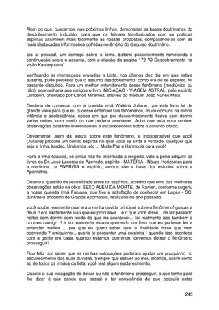 Alem do que, buscamos, nas próximas linhas, demonstrar as bases doutrinarias do
desdobramento induzido, para que os leitores familiarizados com as praticas
espíritas assimilem mais facilmente as nossas propostas, comparando-as com as
mais destacadas informações colhidas no âmbito do discurso doutrinário.
Eis ai pessoal, um começo sobre o tema. Estarei posteriormente remetendo a
continuação sobre o assunto, com a citação da pagina 172 "O Desdobramento na
visão Kardequiana".
Verificando as mensagens enviadas a Lista, nos últimos dez dia em que estive
ausente, pude perceber que o assunto desdobramento, como era de se esperar, foi
bastante discutido. Para um melhor entendimento desse fenômeno (mediúnico ou
não), aconselharia aos amigos o livro INICIAÇÃO - VIAGEM ASTRAL, pelo espírito
Lancellin, orientado por Carlos Miramez, através do médium João Nunes Maia.
Gostaria de comentar com a querida irmã Walkiria Juliane, que este livro foi de
grande valia para que eu pudesse entender tais fenômenos, muito comuns na minha
infância e adolescência, época em que por desconhecimento ficava sem dormir
varias noites, com medo do que poderia acontecer. Acho que esta obra contem
observações bastante interessantes e esclarecedoras sobre o assunto citado.
Obviamente, alem da leitura sobre este fenômeno, e indispensável que você
(Juliane) procure um centro espírita no qual você se sinta a vontade, qualquer que
seja a linha, kardec, Umbanda, etc ... Muita Paz e Harmonia para você!
Para a irmã Glaucia, se ainda não foi informada a respeito, vale a pena adquirir os
livros do Dr. José Lacerda de Azevedo, espírito - MATÉRIA - Novos Horizontes para
a medicina., e ENERGIA e espírito, ambos são a base dos estudos sobre a
Apometria.
Quanto a questão da sexualidade entre os espíritos, acredito que uma das melhores
observações estão na obra: SEXO ALEM DA MORTE, de Ranieri, conforme sugeriu
a nossa querida irmã Fabiana, que tive a satisfação de conhecer em Lages - SC,
durante o encontro de Grupos Apometras, realizado no ano passado.
você soube realmente qual era a minha duvida principal sobre o fenômeno! graças a
deus !! era exatamente isso que eu procurava... e o que você disse... de ter passado
noites sem dormir com medo do que iria acontecer... foi realmente isso também q
ocorreu comigo !! e eu realmente estava querendo um livro que eu pudesse ler e
entender melhor ... por que eu quero saber qual a finalidade disso que vem
ocorrendo ? amiguinho... queria te perguntar uma coisinha ! quando isso acontece
com a gente em casa, quando estamos dormindo, devemos deixar o fenômeno
prosseguir?
Fico feliz por saber que as minhas colocações puderam ajudar um pouquinho no
esclarecimento das suas duvidas. Sempre que estiver ao meu alcance, assim como
ao de todos os irmãos da lista, você terá algum esclarecimento.
Quanto a sua indagação de deixar ou não o fenômeno prosseguir, o que tenho para
lhe dizer é que desde que passei a ter consciência de que possuía estas
245
 