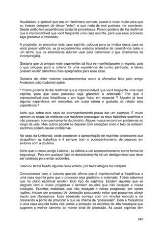 faculdades, e aprendi que era um fenômeno comum, passei a rezar muito para que
eu tivesse coragem de deixar "rolar", e que nada de mal pudesse me acontecer.
Desde então tive experiências bastante proveitosas. Porem gostaria de lhe reafirmar
que e imprescindível que você freqüente uma casa espírita, para que esse processo
seja gradativo e ordenado.
A propósito, ao encontrar esta casa espírita, coloque para os irmãos desta casa se
você possui vidência, se já experimentou estados alterados de consciência (este e
um termo que os americanos adoram usar para denominar o que chamamos de
incorporação).
Gostaria que os amigos mais experientes da lista se manifestassem a respeito, pois
o que coloquei para a Juliane foi uma experiência de cunho particular, e talvez
possam existir caminhos mais apropriados para esse caso.
Gostaria de obter maiores esclarecimentos sobre a afirmativa feita pelo amigo
Anderson Julio (Lobone) sobre:
" Porem gostaria de lhe reafirmar que e imprescindível que você freqüente uma casa
espírita, para que esse processo seja gradativo e ordenado." Por que é
imprescindível esta freqüência a um lugar físico em especial ? Alguém já teve
alguma experiência em encontros em outra esfera e gostaria de relatar esta
experiência ?
Acho que sobre este caso de acompanhamento posso dar um exemplo. É muito
comum os casos de médiuns que resolvem prosseguir os seus trabalhos sozinhos e
não possuem acompanhamento doutrinário. Alguns nunca encontram problemas ao
longo da vida. Mas outros podem se deparar com situações onde o fato de estarem
sozinhos podem causar problemas.
No caso da Umbanda, pode acontecer a aproximação de espíritos obsessores que
atrapalhem os trabalhos e é sempre bom o acompanhamento de pessoas em
sintonia com a doutrina.
Acho que o nosso amigo Lobone , se referia a um acompanhamento como forma de
segurança . Pois em qualquer tipo de desdobramento há um desligamento que deve
ser rasteado para evitar acidentes.
Caso eu tenha falado alguma coisa errada, por favor amigos me corrijam....
Concordamos com o Lobone quando afirma que é imprescindível a freqüência a
uma casa espírita para que o processo seja gradativo e ordenado. Todos sabemos
que no plano espiritual existem todo tipo de espíritos. Existem aqueles que se
alegram com o nosso progresso e também aqueles que não desejam a nossa
evolução. Espíritos maldosos que não desejam o nosso progresso, por varias
razões, iniciam um processo de obsessão procurando evitar que possamos atingir
aquilo que planejamos. Essa obsessão começa com um simples encosto e vai
crescendo a ponto de provocar o que se chama de "possessão". Com a freqüência
a uma casa espírita todos nós temos a proteção de espíritos de alta hierarquia que
sugerem o melhor caminho ao menor sinal de obsessão. As casas espíritas têm
246
 