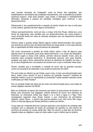 uma reunião chamada de "colegiado" onde as fichas dos assistidos, dos
trabalhadores e da diretoria são avaliadas mensalmente, com a assistência do plano
espiritual superior, onde esse assedio, caso exista, é detectado e imediatamente
eliminado, deixando a pessoa em perfeitas condições para continuar o seu
desenvolvimento.
Observando o seu questionamento a respeito do trecho citado em meu e-mail para
a irmã Juliane, gostaria de tecer alguns comentários:
1)Esse acompanhamento, como já citou a nossa irmã Ana Paula, refere-se a uma
forma de segurança, pois acredito que um desenvolvimento por conta própria e
muito arriscado tendo em vista as diversas situações que nos deparamos durante
esse processo.
2)Como disse o querido amigo Alberto alguns irmãos desencarnados não querem
que tenhamos nenhum tipo de desenvolvimento de nossa parte, e uma casa espírita
tem a capacidade de filtrar esses processos de obsessão.
3)E muito conveniente a opinião do Irmão Edson sobre o fato de alguma casa
espírita servir de empecilho para esse desenvolvimento, e as vezes ate atrapalhar.
Conforme sugeri a nossa irmã Juliane, primeiro deve-se estudar muito, para se
entender esse complexo fenômeno. E obviamente procurar uma casa espírita,
qualquer que seja a linha, observando sempre as diretrizes de trabalho da casa, e
se os seus dirigentes tem uma postura de acordo com o que e ensinado nesta casa.
Porem, acredito que a humildade e vontade de servir são os grandes escudos
contra os processos de obsessão a que estamos passíveis de sofrer.
Por quê vocês se referem ao pai Oxalá, quem é ele, é mais uma denominação para
Deus, assim como Jeová? O que é doutrina da caridade "branca"? Gostaria de
entender melhor o que é o Candomblé ou Umbanda? Vocês também estudam obras
codificadas por Allan Kardec?
Sim na verdade Oxalá não deixa de ser mais uma denominação para o que todas as
outras religiões chamam de DEUS.
Bem na Umbanda na época dos escravos que foram os precursores da doutrina no
Brasil, pois trouxeram sua bagagem cultural africana de louvor aos espíritos da
Natureza, os chamados orixás que regem o ar a terra a água e o fogo. Para
conseguirem seguirem seus rituais criaram o que chamamos de sincretismo
religioso. Assim Ogum , o senhor das guerras passou a ser visto como São Jorge,
Oxum a mãe das águas por Nossa Senhora e assim por diante...
O que digo ser Umbanda Branca é porque seguimos uma doutrina da caridade pela
caridade, sem a utilização de rituais de evocação de espíritos ou até mesmo de
sacrifício de animais ou coisas deste tipo. Não me oponho a este tipo de doutrina,
respeito todas as religiões e cada um deve saber o que é melhor para si próprio.
247
 