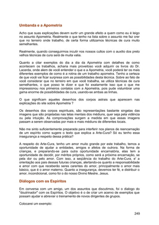 Umbanda e a Apometria
Acho que suas explicações devem surtir um grande efeito a quem como eu é leigo
no assunto Apometria. Realmente o que tenho na lista sobre o assunto me faz crer
que no terreiro onde trabalho, de certa forma utilizamos técnicas de cura muito
semelhantes.
Realmente, quando conseguirmos incutir nos nossos cultos com o auxilio dos preto
velhos técnicas de cura será de muita valia.
Quanto a citar exemplos do dia a dia da Apometria com detalhes de como
acontecem os trabalhos, acharia mais proveitoso você adquirir os livros do Dr.
Lacerda, onde alem de você entender o que e a Apometria, você poderá ter os mais
diferentes exemplos de como é a rotina de um trabalho apometra. Tenho a certeza
de que você vai ficar surpresa com as possibilidades desta técnica. Sobre ao fato de
você considerar que no terreiro em que você trabalha, se utiliza técnicas de cura
semelhantes, o que posso te dizer e que foi exatamente isso que o que me
impressionou nos primeiros contatos com a Apometria, pois pude vislumbrar uma
gama enorme de possibilidades de cura, usando-se ambas as linhas.
O que significam aqueles desenhos dos corpos astrais que aparecem nas
explicações do site sobre Apometria ?
Os desenhos dos corpos espirituais, são representações bastante singelas das
imagens que são projetadas nas telas mentais dos médiuns, quer seja pela vidência
ou pela intuição. As comprovações surgem a medida em que essas imagens
passam a serem observadas por mais e mais médiuns de diferentes locais.
Não me sinto suficientemente preparada para interferir nos planos de reencarnação
de um espírito como sugere o texto que explica a Arte-Cura? Só eu tenho essa
insegurança a respeito dessa prática?
A respeito do Arte-Cura, tenho um amor muito grande por este trabalho, temos a
oportunidade de ajudar a entidades, amigos e afetos de outrora. Na forma de
crianças, e preparando-se para outra oportunidade encarnatória, elas tem a
oportunidade de decidir, por méritos próprios, como será a próxima encarnação, se
pela dor ou pelo amor. Com isso, a seqüência do trabalho do Arte-Cura, e' a
orientação aos pais dessas futuras crianças, alertando-os quanto a responsabilidade
e amor com que receberão seres carentes do amor, principalmente o amor mais
básico, que é o amor materno. Quanto a insegurança, devemos ter fé, e distribuir o
amor, incondicional, como foi o do nosso Divino Mestre, Jesus.
Diálogos com os Espíritos
Em conversa com um amigo, um dos assuntos que discutimos, foi o dialogo do
"doutrinador" com os Espíritos. O objetivo é o de criar um acervo de exemplos que
possam ajudar e abreviar o treinamento de novos dirigentes de grupos.
Colocarei um exemplo:
249
 