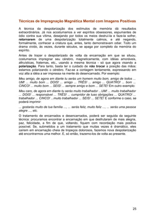 Técnicas de Impregnação Magnética Mental com Imagens Positivas
A técnica da despolarização dos estímulos de memória dá resultados
extraordinários. Já nos acostumamos a ver espíritos obsessores, espumantes de
ódio contra sua vítima, desejando por todos os meios destruí-la e faze-la sofrer,
retornarem de uma despolarização totalmente calmos, e até negando,
formalmente, conhecer a criatura que, antes, tanto demonstravam odiar. Todo um
drama vivido, às vezes, durante séculos, se apaga por completo da memória do
espírito.
Antes de trazer o despolarizado de volta da encarnação em que se situou,
costumamos impregnar seu cérebro, magneticamente, com idéias amoráveis,
altruísticas, fraternas, etc., usando a mesma técnica - só que agora visando a
polarização. Para tanto, basta ter o cuidado de não trocar a posição das mãos:
estamos polarizando o cérebro. Faz-se a contagem lentamente, expressando em
voz alta a idéia a ser impressa na mente do desencarnado. Por exemplo:
Meu amigo, de agora em diante tu serás um homem muito bom, amigo de todos ...
UM! ... muito bom ... DOIS! ... amigo ... TRÊS! ... amigo ... QUATRO! ... bom ...
CINCO! ... muito bom ... SEIS! ... sempre amigo e bom ... SETE! Em outro exemplo:
Meu caro, de agora em diante tu serás muito trabalhador ...UM! ... muito trabalhador
... DOIS! ... responsável ... TRÊS! ... cumpridor de tuas obrigações ... QUATRO! ...
trabalhador ... CINCO! ...muito trabalhador ... SEIS! ... SETE! E conforme o caso, se
poderá imprimir:
... gostarás muito de tua família ..., ... serás feliz, muito feliz ..., ... serás uma pessoa
alegre ..., etc.
O tratamento de encarnados e desencarnados, poderá ser seguida da seguinte
técnica: procuramos encontrar a encarnação em que desfrutaram de mais alegria,
paz, felicidade, a fim de que, voltando, fiquem com recordação mais positiva
possível. Se, submetidos a um tratamento que muitas vezes é dramático, eles
caírem em encarnação cheia de tropeços dolorosos, fazemos nova despolarização
até encontrarmos uma melhor. E, só então, trazemo-los de volta ao presente.
25
 
